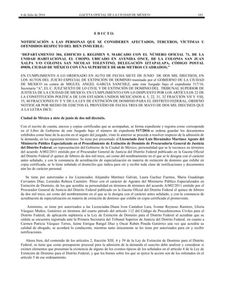 6 de Julio de 2016 GACETA OFICIAL DE LA CIUDAD DE MÉXICO 103
E D I C T O.
NOTIFICACIÓN A LAS PERSONAS QUE SE CONSIDEREN AFECTADOS, TERCEROS, VÍCTIMAS U
OFENDIDOS RESPECTO DEL BIEN INMUEBLE:
―DEPARTAMENTO 304, EDIFICIO I, REGIMEN 9, MARCADO CON EL NÚMERO OFICIAL 71, DE LA
UNIDAD HABITACIONAL EL CHOPO, UBICADO EN AVENIDA ONCE, DE LA COLONIA SAN JUAN
XALPA Y/O COLONIA SAN NICOLAS TOLENTINO, DELEGACIÓN IZTAPALAPA, CÓDIGO POSTAL
09850, CIUDAD DE MÉXICO CON UNA SUPERFIICE DE 68.86 METROS CUADRADOS;”
EN CUMPLIMIENTO A LO ORDENADO EN AUTO DE FECHA SIETE DE JUNIO DE DOS MIL DIECISEIS, EN
LOS AUTOS DEL JUICIO ESPECIAL DE EXTINCIÓN DE DOMINIO tramitado por el GOBIERNO DE LA CIUDAD
DE MEXICO en contra de MIGUEL ANGEL GARCIA SANCHEZ, ante éste Juzgado bajo el expediente 517/16,
Secretaría ―A‖, EL C. JUEZ SEXTO DE LO CIVIL Y DE EXTINCIÓN DE DOMINIO DEL TRIBUNAL SUPERIOR DE
JUSTICIA DE LA CIUDAD DE MEXICO, EN CUMPLIMIENTO CON LO DISPUESTO POR LOS ARTÍCULOS 22 DE
LA CONSTITUCIÓN POLÍTICA DE LOS ESTADOS UNIDOS MEXICANOS 4, 5, 22, 31, 32 FRACCIÓN VII Y VIII,
35, 40 FRACCIONES IV Y V DE LA LEY DE EXTINCIÓN DE DOMINIO PARA EL DISTRITO FEDERAL, ORDENÓ
NOTIFICAR POR MEDIO DE EDICTOS EL PROVEÍDO DE FECHA TRES DE MAYO DE DOS MIL DIECISEIS QUE
A LA LETRA DICE:
Ciudad de México a siete de junio de dos mil dieciséis.
Con el escrito de cuenta, anexos y copias certificadas que se acompañan, se forma expediente y registra como corresponde
en el Libro de Gobierno de este Juzgado bajo el número de expediente 517/2016 se ordena guardar los documentos
exhibidos como base de la acción en el seguro del juzgado, visto lo anterior se procede a resolver respecto de la admisión de
la demanda, en los siguientes términos: Se tiene por presentado al Licenciado José Luis Hernández Martínez Agente del
Ministerio Público Especializado en el Procedimiento de Extinción de Dominio de Procuraduría General de Justicia
del Distrito Federal, en representación del Gobierno de la Ciudad de México; personalidad que se le reconoce en términos
del acuerdo A/002/2011 emitido por el Procurador General de Justicia del Distrito Federal publicado en la Gaceta Oficial
del Distrito Federal el quince de febrero de dos mil trece, así como del nombramiento en el que se le designa con el carácter
antes señalado, y con la constancia de acreditación de especialización en materia de extinción de dominio que exhibe en
copia certificada, se le tiene señalado el domicilio que indica para oír y recibir toda clase de notificaciones y documentos
aún las de carácter personal.
Se tiene por autorizadas a los Licenciados Alejandra Martínez Galván, Laura Gachuz Fuentes, María Guadalupe
Cervantes Díaz, Leonides Rebeca Casimiro Pérez con el carácter de Agentes del Ministerio Público Especializados en
Extinción de Dominio, de los que acredita su personalidad en términos de términos del acuerdo A/002/2011 emitido por el
Procurador General de Justicia del Distrito Federal publicado en la Gaceta Oficial del Distrito Federal el quince de febrero
de dos mil trece, así como del nombramiento en el que se le designa con el carácter antes señalado, y con la constancia de
acreditación de especialización en materia de extinción de dominio que exhibe en copia certificada el promovente.
Asimismo, se tiene por autorizados a las Licenciadas Diana Ivon Castañon Lara, Ivonne Reynoso Ramírez, Gloria
Vázquez Muñoz, Gutiérrez en términos del cuarto párrafo del artículo 112 del Código de Procedimientos Civiles para el
Distrito Federal, de aplicación supletoria a la Ley de Extinción de Dominio para el Distrito Federal al acreditar que su
cédula se encuentra registrada ante la Primera Secretaria del Tribunal Superior de Justicia del Distrito Federal, en cuanto a
Carmen Patricia Vázquez Torres, Jaime Enrique Rangel Díaz y Oscar Rubén Pineda Gutiérrez una vez que acredite su
calidad de abogado, se acordará lo conducente, mientras tanto únicamente se les tiene por autorizados para oír y recibir
notificaciones.
Ahora bien, del contenido de los artículos 2, fracción XIII, 4 y 39 de la Ley de Extinción de Dominio para el Distrito
Federal, se tiene que como presupuesto procesal para la admisión de la demanda el suscrito debe analizar y considerar si
existen elementos que presuman la existencia de alguno de los eventos típicos de los señalados en el artículo 4 de la Ley de
Extinción de Dominio para el Distrito Federal, y que los bienes sobre los que se ejerce la acción son de los enlistados en el
artículo 5 de ese ordenamiento.
 