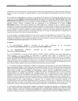 6 de Julio de 2016 GACETA OFICIAL DE LA CIUDAD DE MÉXICO 105
notificaciones, aun las que conforme a las reglas generales deban hacerse personalmente, se le harán por Boletín Judicial, lo
anterior con base en el artículo 112, párrafos primero y tercero, del Código de Procedimientos Civiles para el Distrito
Federal.
Por otra parte, de conformidad con el artículo 35, en relación con la fracción IV del artículo 40, ambos de la Ley de
Extinción de Dominio,publíquese el presente proveído por tres veces de tres en tres días, debiendo mediar entre cada
publicación dos días hábiles en la Gaceta Oficial del Distrito Federal, en el Boletín Judicial del Tribunal Superior de
Justicia del Distrito Federal, así como en el periódico ―EL SOL DE MÉXICO‖, llamando a las personas que se consideren
afectadas, terceros, víctimas u ofendidos para que comparezcan a este procedimiento en el plazo de DIEZ
DÍAS hábiles contados a partir del día siguiente de la última publicación a manifestar lo que a su derecho convenga,
apercibidos que en caso de no comparecer dentro del plazo concedido y no ofrecer pruebas en relación a este procedimiento,
se tendrá por precluído su derecho para hacerlo con posterioridad, ello tomando de base el contenido del artículo 40 de la
Ley de Extinción de Dominio, quedando los edictos respectivos a partir de esta fecha a disposición del Agente del
Ministerio Público ocursante, para que los reciba dentro del plazo de tres días, de conformidad con lo dispuesto por la
fracción II del artículo 3 de la Ley de Extinción de Dominio.
Por lo que respecta a las pruebas ofrecidas en el escrito que se provee, de conformidad con el artículo 40 de la Ley de
Extinción de Dominio del Distrito Federal, así como de los artículos 289, 290, 291 y demás relativos y aplicables del
Código de Procedimientos Civiles, de aplicación supletoria a la Ley de la materia, se procede a proveer sobre la admisión de
las probanzas ofrecidas por la parte actora en los siguientes términos:
Se admiten:
I. LA DOCUMENTAL PÚBLICA consistente en las copias certificadas de la Averiguación
Previa FCIN/ACD/T3/00445/14-07 D1 y su acumulada FCIN/AOP/T1/00051/14-07.
II.- LA DOCUMENTAL PÚBLICA, consistente en las copias certificadas del Expediente
Administrativo FEED/T1/102/14-11.
III.- LA CONFESIONAL a cargo del afectado MIGUEL ÁNGEL GARCÍA SÁNCHEZ quien deberá desahogarla de
manera personal y no por conducto de representante o apoderado legal alguno; en preparación de esta
prueba, NOTIFÍQUESE PERSONALMENTE al mencionado afectado a fin de que comparezca al local de este juzgado a
absolver posiciones al tenor del pliego de posiciones que en su caso exhiba la actora, el día y hora que para tal efecto se
señale; apercibido que de no comparecer sin justa causa, se le tendrá por confeso de las posiciones, que en su caso, sean
calificadas de legales, de conformidad con lo dispuesto por los artículos 322 y 323 del Código de Procedimientos Civiles
para el Distrito Federal, supletorio de la Ley de Extinción de Dominio para el Distrito Federal.
IV.- LA RATIFICACIÓN DE CONTENIDO Y FIRMA A CARGO DEL LICENCIADO ALVARO ORTÍZ HERNÁNDEZ
Agente del Ministerio Público y de la Licenciada ALIN BEATRIZ URIBE VILLAVA Oficial Secretario del Ministerio
Público DE LOS SIGUIENTES DICTÁMENES, ambos adscritos a la Fiscalía Central de Investigación para la Atención del
Delito Contra la Salud en su Modalidad de Narcomenudeo, respecto del acta circunstanciada realizada en el
DEPARTAMENTO 304, EDIFICIO I, REGIMEN 9, MARCADO CON EL NÚMERO OFICIAL 71, DE LA UNIDAD
HABITACIONAL EL CHOPO, UBICADO EN AVENIDA ONCE, DE LA COLONIA SAN JUAN XALPA Y/O
COLONIA SAN NICOLAS TOLENTINO, DELEGACIÓN IZTAPALAPA, CÓDIGO POSTAL 09850, CIUDAD DE
MÉXICO, personas a quienes se ordena citar en forma personal en el domicilio señalado por el actor y mediante oficio, a
efecto de que comparezcan el día y hora que se señale para que tenga verificativo la audiencia de desahogo de pruebas, para
que bajo protesta de decir verdad manifiesten si reconocen o no el contenido de sus actuaciones realizadas en la
averiguación previa antes mencionada, apercibidos que de no comparecer sin justa causa, se tendrán por reconocidas las
citadas actuaciones en cuanto a su contenido y para los efectos procesales correspondientes. Se precisa que en caso de
resultar falso o inexacto el domicilio que se proporcionan para la notificación, será declarada desierta la citada prueba.
V.- LA RATIFICACIÓN DE CONTENIDO Y FIRMA A CARGO DE LOS PERITOS IQI JOSE A. ESCARSEGA HDEZ
Y QFB. TERESA DE JESÚS CÁRDENAS CACHON, QFB JOSE L. DOMÍNGUEZ RODRÍGUEZ Y QFB RICARDO
TAVERA TORRES , QFB JOSE L. DOMÍNGUEZ RODRÍGUEZ Y QFB, RICARDO TAVERA TORRES respecto de los
dictámenes rendidos por cada uno de dichos peritos dentro de la Averiguación Previa FCIN/ACD/T3/00445/14-07 D1 y su
 