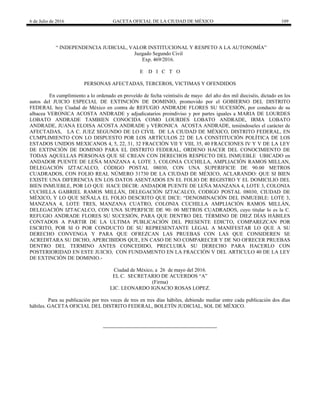 6 de Julio de 2016 GACETA OFICIAL DE LA CIUDAD DE MÉXICO 109
― INDEPENDENCIA JUDICIAL, VALOR INSTITUCIONAL Y RESPETO A LA AUTONOMÍA‖
Juzgado Segundo Civil
Exp. 469/2016.
E D I C T O
PERSONAS AFECTADAS, TERCEROS, VICTIMAS Y OFENDIDOS
En cumplimiento a lo ordenado en proveído de fecha veintiséis de mayo del año dos mil dieciséis, dictado en los
autos del JUICIO ESPECIAL DE EXTINCIÓN DE DOMINIO, promovido por el GOBIERNO DEL DISTRITO
FEDERAL hoy Ciudad de México en contra de REFUGIO ANDRADE FLORES SU SUCESIÓN, por conducto de su
albacea VERONICA ACOSTA ANDRADE y adjudicatarios proindiviso y por partes iguales a MARIA DE LOURDES
LOBATO ANDRADE TAMBIEN CONOCIDA COMO LOURDES LOBATO ANDRADE, IRMA LOBATO
ANDRADE, JUANA ELOISA ACOSTA ANDRADE y VERONICA ACOSTA ANDRADE, teniéndoseles el carácter de
AFECTADAS, LA C. JUEZ SEGUNDO DE LO CIVIL DE LA CIUDAD DE MÉXICO, DISTRITO FEDERAL, EN
CUMPLIMIENTO CON LO DISPUESTO POR LOS ARTÍCULOS 22 DE LA CONSTITUCIÓN POLÍTICA DE LOS
ESTADOS UNIDOS MEXICANOS 4, 5, 22, 31, 32 FRACCIÓN VII Y VIII, 35, 40 FRACCIONES IV Y V DE LA LEY
DE EXTINCIÓN DE DOMINIO PARA EL DISTRITO FEDERAL, ORDENO HACER DEL CONOCIMIENTO DE
TODAS AQUELLAS PERSONAS QUE SE CREAN CON DERECHOS RESPECTO DEL INMUEBLE UBICADO en
ANDADOR PUENTE DE LEÑA MANZANA 4, LOTE 3, COLONIA CUCHILLA, AMPLIACIÓN RAMOS MILLAN,
DELEGACIÓN IZTACALCO, CÓDIGO POSTAL 08030, CON UNA SUPERIFICIE DE 90.00 METROS
CUADRADOS, CON FOLIO REAL NÚMERO 31730 DE LA CIUDAD DE MÉXICO, ACLARANDO: QUE SI BIEN
EXISTE UNA DIFERENCIA EN LOS DATOS ASENTADOS EN EL FOLIO DE REGISTRO Y EL DOMICILIO DEL
BIEN INMUEBLE, POR LO QUE HACE DECIR: ANDADOR PUENTE DE LEÑA MANZANA 4, LOTE 3, COLONIA
CUCHILLA GABRIEL RAMOS MILLÁN, DELEGACIÓN IZTACALCO, CODIGO POSTAL 08030, CIUDAD DE
MÉXICO, Y LO QUE SEÑALA EL FOLIO DESCRITO QUE DICE: ―DENOMINACIÓN DEL INMUEBLE: LOTE 3,
MANZANA 4, LOTE TRES, MANZANA CUATRO, COLONIA CUCHILLA AMPLIACIÓN RAMOS MILLÁN,
DELEGACIÓN IZTACALCO, CON UNA SUPERFICIE DE 90: 00 METROS CUADRADOS, cuyo titular lo es la C.
REFUGIO ANDRADE FLORES SU SUCESIÓN, PARA QUE DENTRO DEL TÉRMINO DE DIEZ DÍAS HÁBILES
CONTADOS A PARTIR DE LA ULTIMA PUBLICACIÓN DEL PRESENTE EDICTO, COMPAREZCAN POR
ESCRITO, POR SI O POR CONDUCTO DE SU REPRESENTANTE LEGAL A MANIFESTAR LO QUE A SU
DERECHO CONVENGA Y PARA QUE OFREZCAN LAS PRUEBAS CON LAS QUE CONSIDEREN SE
ACREDITARA SU DICHO, APERCIBIDOS QUE, EN CASO DE NO COMPARECER Y DE NO OFRECER PRUEBAS
DENTRO DEL TERMINO ANTES CONCEDIDO, PRECLUIRÁ SU DERECHO PARA HACERLO CON
POSTERIORIDAD EN ESTE JUICIO, CON FUNDAMENTO EN LA FRACCIÓN V DEL ARTICULO 40 DE LA LEY
DE EXTINCIÓN DE DOMINIO.-
Ciudad de México, a 26 de mayo del 2016.
EL C. SECRETARIO DE ACUERDOS ―A‖
(Firma)
LIC. LEONARDO IGNACIO ROSAS LOPEZ.
Para su publicación por tres veces de tres en tres días hábiles, debiendo mediar entre cada publicación dos días
hábiles. GACETA OFICIAL DEL DISTRITO FEDERAL, BOLETÍN JUDICIAL, SOL DE MÉXICO.
 