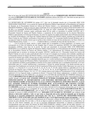 110 GACETA OFICIAL DE LA CIUDAD DE MÉXICO 6 de Julio de 2016
EDICTO
Que en los autos del Juicio DE EXTINCION DE DOMINIO promovido por GOBIERNO DEL DISTRITO FEDERAL,
en contra de ROSARIO CUIN SUAREZ SU SUCESION expediente número 469/2016, el C. Juez dictó un auto que en su
parte conducente dice: -------------------------------------------------------------------------------
LA SECRETARÍA DE ACUERDOS da cuenta, al C. Juez con la demanda suscrita por el Licenciado JOSE LUIS
HERNANDEZ MARTINEZ , en su carácter de Agente del Ministerio Público Especializado en Procedimiento de Extinción
de Dominio de la Procuraduría General de Justicia del Distrito Federal, y en representación del GOBIERNO DEL
DISTRITO FEDERAL, siendo un tomo de copias certificadas de la Averiguación Previa número FCIN/ACD/T2/00172/14-
04 D0 y su acumulada FCIN/AOP/T2/00024/14-03, un juego de copias certificadas del Expediente administrativo
FEED/T1/071/2014-08, veintiséis copias certificadas dentro de las cuales se encuentran el acuerdo A/02/2011 del C.
Procurador General de Justicia del Distrito Federal, y constancias de los nombramientos de los diversos Ministerios
Públicos especializados en Extinción de Dominio, así como los registros de cédulas profesionales ante la Primera Secretaria
de Acuerdos de Presidencia y del Pleno del Tribunal Superior de Justicia del Distrito Federal, remitidos por la Oficialía de
Partes Común de este Tribunal, certificando el Secretario de Acuerdos ―A‖, Licenciado Serafín Guzmán Mendoza, que es
un juego de Copias de traslado, mismos que se reciben el día veintitrés de mayo del dos mil dieciséis a las Nueve Horas con
Treinta Minutos horas, Conste.---------------- - - Ciudad de México, a veintitrés de mayo del dos mil dieciséis.------------------
----- - - -Con el escrito de cuenta, anexos y copias simples que se acompañan, se forma expediente y se registra como
corresponde en el Libro de Gobierno de este Juzgado, bajo el número de expediente 469/2016. Se ordena guardar los
documentos exhibidos como base de la acción. Se tiene por presentado al Licenciado JOSE LUIS HERNADEZ
MARTINEZ, en su calidad de Agente del Ministerio Público Especializado en el Procedimiento de Extinción de Dominio
de la Procuraduría General de Justicia del Distrito Federal, y en representación del Gobierno del Distrito Federal,
personalidad que se reconoce en términos del acuerdo A/02/2011 emitido por el C. Procurador General de Justicia del
Distrito Federal, así como la copia certificada del oficio en el que se le designa con el carácter antes señalado, expedido por
el Procurador General de Justicia del Distrito Federal, y con la constancia de acreditación de especialización en materia de
extinción de dominio que exhibe, mismos que en copia certificada se acompañan, y se ordenan agregar a los autos para que
obren como corresponda; se le tiene señalando domicilio para oír y recibir notificaciones, teniéndose por autorizados con la
misma calidad de Agentes del Ministerio Público Especializados en extinción de dominio a los Profesionistas que menciona
y que igualmente acreditan su personalidad en términos de las copias certificadas que se acompañan al presente; se le tiene
autorizando para oír y recibir notificaciones y documentos e incluso de carácter personal, a las demás personas que se
mencionan. Con fundamento en el artículo 22 de la Constitución Política de los Estados Unidos Mexicanos, así como en los
artículos 1, 2, 3 fracción II, 4, 5, 22, 24, 25, 29, 31, 32, 34, 35, 36, 37, 39, 40 y demás relativos y aplicables de la Ley de
Extinción de Dominio para el Distrito Federal; 1, 2, 20, 24 25, 30, 35, 38 del Reglamento de la Ley de Extinción de
Dominio para el Distrito Federal; 114, 116, 117, 255 y demás relativos del Código de Procedimientos Civiles, de aplicación
supletoria a la Ley Especial citada, y conforme al artículo 3 Fracción II del mismo ordenamiento, se admite a trámite la
demanda planteada en la VÍA ESPECIAL y en ejercicio de la ACCIÓN DE EXTINCIÓN DE DOMINIO interpuesta en
contra de ROSARIO CUIN SUAREZ SU SUCESION, en su carácter de PARTE AFECTADA, como propietario del bien
mueble ubicado en CALLE SAN ANTONIO TOMATLAN NUMERO EXTERIOR 80-82, COLONIA CENTRO,
ESPECIFICAMENTE EL DEPARTAMENTO A-102 INMUEBLE IDENTIFICADO CON EL FOLIO REAL
ELECTRONICO 563082 AUXILIAR 02 EN EL CUAL CONSTA INSCRITO EL INMUEBLE SITO EN : CALLE
SAN ANTONIO TOMATLAN NUMERO EXTERIOR 80-82, ACTUALMENTE (80) COLONIA CENTRO,
DEPARTAMENTO A-102, DELEGACION VENUSTIANO CARRANZA, SUPERFICIE DE 50.65 METROS
CUADRADOS, acción que se ejercita con base al evento típico derivado de las actuaciones ministeriales que se contienen
en las copias certificadas que se acompañan de la Averiguación Previa número FCIN/ACD/T2/00172/14-04 D0 y su
acumulada FCIN/AOP/T2/00024/14-03 y que se funda en los razonamientos, hechos y pruebas que se expresan en la
demanda; se reserva el EMPLAZAMIENTO a la C. ROSARIO CUIN SUAREZ SU SUCESION, por conducto de su
albacea o interventor judicial, y toda vez que como se desprende del escrito inicial de demanda que la Sucesión
afectada no se encuentra debidamente representada, dese vista AL C. AGENTE DEL MINISTERIO PUBLICO
ADSCRITO A ESTE JUZGADO, para que manifieste lo que a su H. Representación Social corresponda, y una vez
hecho lo anterior se realice la denuncia Intestamentaria de la Sucesión a Bienes de ROSARIO CUIN SUAREZ , en su
carácter de parte afectada. Por otro lado y a fin de no dejar en estado de indefensión a la Sucesión de la parte afecta, así
como de evitar futuras nulidades, una vez que se encuentra debidamente representada, se ordenará el emplazamiento
correspondiente, para que dentro del término de DIEZ DÍAS HÁBILES, contados a partir del día hábil siguiente a su
emplazamiento, comparezca por escrito, por sí o por su representante legal, a manifestar lo que a su derecho convenga, así
como para que oponga excepciones y defensas, y en su caso ofrezca las pruebas conducentes que acrediten su dicho,
 