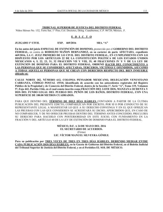 6 de Julio de 2016 GACETA OFICIAL DE LA CIUDAD DE MÉXICO 113
TRIBUNAL SUPERIOR DE JUSTICIA DEL DISTRITO FEDERAL
Niños Héroes No. 132, Torre Sur, 1° Piso, Col. Doctores, Deleg. Cuauhtemoc, C.P. 06720, México, .F.
E D I C T O
JUZGADO 1° CIVIL EXP. 469/2016 SRA. “A”
En los autos del juicio ESPECIAL DE EXTINCIÓN DE DOMINIO, promovido por el GOBIERNO DEL DISTRITO
FEDERAL, en contra de RODOLFO MAÑON HERNANDEZ, en su carácter de parte AFECTADA, expediente
469/2016, LA C. JUEZ PRIMERO DE LO CIVIL DEL DISTRITO FEDERAL, EN CUMPLIMIENTO CON LO
DISPUESTO POR LOS ARTÍCULOS 22 DE LA CONSTITUCIÓN POLÍTICA DE LOS ESTADOS UNIDOS
MEXICANOS 4, 5, 22, 23, 31, 32 FRACCIÓN VII Y VIII, 35, 40 FRACCIONES IV Y V DE LA LEY DE
EXTINCIÓN DE DOMINIO PARA EL DISTRITO FEDERAL, ORDENÓ HACER DEL CONOCIMIENTO A
LAS PERSONAS QUE SE CONSIDEREN AFECTADAS, TERCEROS, VÍCTIMAS U OFENDIDOS, ASÍ COMO
A TODAS AQUELLAS PERSONAS QUE SE CREAN CON DERECHOS RESPECTO DEL BIEN INMUEBLE
ubicado en:
CALLE NORTE 182, NÚMERO 612, COLONIA PENSADOR MEXICANO, DELEGACIÓN VENUSTIANO
CARRANZA, CÓDIGO POSTAL 15510, identificado de acuerdo con los antecedentes registrales del Registro
Público de la Propiedad y de Comercio del Distrito Federal, dentro de la Sección 1°, Serie “A”, Tomo 119, Volumen
5°, Foja 442, Partida 1166, en el cual consta inscrito como FRACCIÓN DEL LOTE DOS, MANZANA OCHENTA Y
DOS DEL FUNDO LEGAL DEL PUEBLO DEL PEÑÓN DE LOS BAÑOS, DISTRITO FEDERAL, CON UNA
SUPERFICIE DE 180.00 METROS CUADRADOS.
PARA QUE DENTRO DEL TÉRMINO DE DIEZ DÍAS HÁBILES CONTADOS A PARTIR DE LA ÚLTIMA
PUBLICACIÓN DEL PRESENTE EDICTO, COMPAREZCAN POR ESCRITO, POR SÍ O POR CONDUCTO DE SU
REPRESENTANTE LEGAL A MANIFESTAR LO QUE A SU DERECHO CONVENGA Y EN EL QUE OFREZCAN
LAS PRUEBAS CON LAS QUE CONSIDEREN SE ACREDITARÁ SU DICHO; APERCIBIDOS QUE, EN CASO DE
NO COMPARECER, Y DE NO OFRECER PRUEBAS DENTRO DEL TÉRMINO ANTES CONCEDIDO, PRECLUIRÁ
SU DERECHO PARA HACERLO CON POSTERIORIDAD EN ESTE JUICIO, CON FUNDAMENTO EN LA
FRACCIÓN V DEL ARTÍCULO 40 DE LA LEY DE EXTINCIÓN DE DOMINIO PARA EL DISTRITO FEDERAL.
MÉXICO, D.F. A 24 DE MAYO DEL 2016
EL SECRETARIO DE ACUERDOS.
(Firma)
LIC. VÍCTOR MANUEL SILVEYRA GÓMEZ.
Para su publicación por TRES VECES DE TRES EN TRES DÍAS HÁBILES, DEBIENDO MEDIAR ENTRE
CADA PUBLICACIÓN DOS DÍAS HÁBILES, en la Gaceta de Gobierno del Distrito Federal, en el Boletín Judicial
del Tribunal Superior de Justicia del Distrito Federal, y en el Periódico EL SOL DE MÉXICO.
 