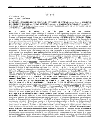 114 GACETA OFICIAL DE LA CIUDAD DE MÉXICO 6 de Julio de 2016
E D I C T O
JUZGADO CUARTO
CIVIL CIUDAD DE MÉXICO
EXP. 517/2016
QUE EN LOS AUTOS DEL JUICIO ESPECIAL DE EXTINCIÓN DE DOMINIO, promovido por el GOBIERNO
DEL DISTRITO FEDERAL hoy CIUDAD DE MÉXICO, en contra de MARTÍNEZ CRUZADO JUAN MANUEL Y
GÓMEZ BORJA NOHEMI, expediente numero 517/2016, LA C. JUEZ CUARTO DE LO CIVIL DICTO DOS
AUTOS QUE A LA LETRA DICEN:
En la Ciudad de México, a seis de junio del dos mil dieciséis.
Con el escrito de cuenta, anexos y copias simples que se acompañan, se forma expediente y se registra como corresponde en
el Libro de Gobierno de este Juzgado, bajo el número 517/2016. Se ordena guardar los documentos exhibidos como base de
la acción en el Seguro del Juzgado. Se tiene por presentado a la Licenciada LEONIDES REBECA CASIMIRO PÉREZ,
en su carácter de Agente del Ministerio Público Especializado en el Procedimiento de Extinción de Dominio de la
Procuraduría General de Justicia de la Ciudad de México, y en representación del Gobierno de la Ciudad de México,
personalidad que se reconoce en términos del acuerdo A/002/2011, emitido por el C. Procurador General de Justicia del
Distrito Federal hoy Ciudad de México, así como por el oficio en el que se le designa con el carácter antes señalado,
suscrito por el Procurador General de Justicia del Distrito Federal hoy Ciudad de México, y con la constancia de
acreditación de especialización en el procedimiento de extinción de dominio que exhibe, mismos que en copia certificada se
acompañan, y se ordenan agregar a los autos para que obren como corresponda; se tiene por señalado domicilio para oír y
recibir notificaciones, teniéndose por autorizados con la misma calidad de Agentes del Ministerio Público Especializado en
el procedimiento de extinción de dominio a los Profesionistas que menciona y que igualmente acreditan su personalidad en
términos de los mismos documentos con los que la promovente acredita su personería, así como que mediante la
averiguación previa FCIN/ACD/T3/090/14-12 y su acumulada FCIN/ACD/T3/0711/14-12 D01; carpeta de
investigación Expediente administrativo FEED/T1/020/15-03, por el cual se resolvió procedente el ejercicio de la
acción solicitada; se tiene por autorizados a los profesionistas que indica en términos del cuarto párrafo del artículo 112 del
Código de Procedimientos Civiles, quedando apercibidos los mismos para que en la primer diligencia en la que
comparezcan exhiban su cédula profesional o carta de pasante respectiva. Con fundamento en el artículo 22 de la
Constitución Política de los Estados Unidos Mexicanos, 3, 4, 5, 22, 24, 25, 29, 31, 32, 34, 35, 36, 37, 39, 40 y demás
relativos y aplicables de la Ley de Extinción de Dominio para el Distrito Federal hoy Ciudad de México; 1, 2 4, 20, 24 25,
30, 35, 38 del Reglamente de la Ley de Extinción de Dominio para el Distrito Federal hoy Ciudad de México; 114, 116,
117, 255 y demás relativos del Código de Procedimientos Civiles, de aplicación supletoria a la Ley Especial citada, y
conforme al artículo 3 Fracción II del mismo ordenamiento, se admite a trámite la demanda planteada en la VÍA
ESPECIALy en ejercicio de la ACCIÓN DE EXTINCIÓN DE DOMINIO interpuesta en contra de los afectados JUAN
MANUEL MARTÍNEZ CRUZADO y NOHEMÍ GÓMEZ BORJA, como propietarios del inmueble ubicado en
CALLE LAGO GARDA 121 DEPARTAMENTO 102 EDIFICIO “C” COLONIA ANÁHUAC, DELEGACIÓN
MIGUEL HIDALGO 11320, MÉXICO DISTRITO FEDERAL hoy CIUDAD DE MÉXICO; acción que se ejercita en
base al evento típico derivado de las actuaciones ministeriales que se contienen en las copias certificadas que se acompañan
de la Averiguación Previa número FCIN/ACD/T3/090/14-12 y su acumulada FCIN/ACD/T3/0711/14-12 D01; carpeta
de investigación Expediente administrativo FEED/T1/020/15-03y que se funda en los razonamientos, hechos y pruebas
que se expresan en la demanda; en consecuencia, con las copias simples de traslado que se acompañan, y de los anexos
exhibidos, por medio de NOTIFICACIÓN PERSONAL, se ordena EMPLAZAR a JUAN MANUEL MARTÍNEZ
CRUZADO y NOHEMÍ GÓMEZ BORJA en su calidad de partes afectadas para que dentro del término de DIEZ
DÍAS HÁBILES, contados a partir del día hábil siguiente a su emplazamiento, comparezca por escrito, a manifestar lo que
a su derecho convenga, así como para que oponga excepciones y defensas, y en su caso ofrezca las pruebas conducentes que
acrediten su dicho, conforme a lo dispuesto por el artículo 25 de la Ley de Extinción de Dominio apercibida que, de no
comparecer a este juicio y de no ofrecer pruebas en el término concedido, precluirá su derecho con fundamento en el
artículo 40 Fracción V de la Ley de Extinción de Dominio. De conformidad con lo dispuesto por el artículo 35 en relación
con la Fracción IV del artículo 40, ambos de la Ley de Extinción de Dominio, publíquese el presente proveído por tres veces
de tres días hábiles, debiendo mediar entre cada publicación dos días hábiles en la Gaceta Oficial del Distrito Federal hoy
Ciudad de México, en el Boletín Judicial del Tribunal Superior de Justicia de la Ciudad de México, así como en el
periódico El Sol de México llamando a las personas que se consideren afectadas, terceros, víctimas u ofendidos para que
comparezcan a este procedimiento en el término de DIEZ DÍAS HÁBILES contados a partir del día siguiente de la última
publicación a manifestar lo que a su interés convenga, quedando los edictos respectivos a partir de esta fecha, a disposición
del Agente del Ministerio Público ocursante para su debida tramitación, dentro del término de TRES DÍAS, de conformidad
 