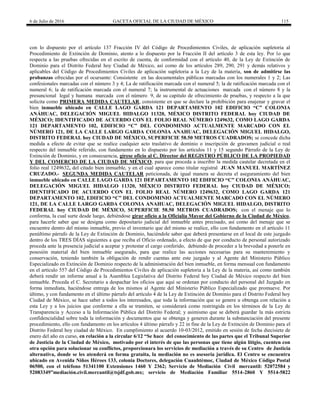 6 de Julio de 2016 GACETA OFICIAL DE LA CIUDAD DE MÉXICO 115
con lo dispuesto por el artículo 137 Fracción IV del Código de Procedimientos Civiles, de aplicación supletoria al
Procedimiento de Extinción de Dominio, atento a lo dispuesto por la Fracción II del artículo 3 de esta ley. Por lo que
respecta a las pruebas ofrecidas en el escrito de cuenta, de conformidad con el artículo 40, de la Ley de Extinción de
Dominio para el Distrito Federal hoy Ciudad de México, así como de los artículos 289, 290, 291 y demás relativos y
aplicables del Código de Procedimientos Civiles de aplicación supletoria a la Ley de la materia, son de admitirse las
probanzas ofrecidas por el ocursante: Consistente en las documentales públicas marcadas con los numerales 1 y 2; Las
confesionales marcadas con el número 3 y 4; La de ratificación marcada con el numeral 5; la de ratificación marcada con el
numeral 6; la de ratificación marcada con el numeral 7; la instrumental de actuaciones marcada con el número 8 y la
presuncional legal y humana marcada con el número 9, de su capitulo de ofrecimiento de pruebas, y respecto a la que
solicita como PRIMERA MEDIDA CAUTELAR, consistente en que se declare la prohibición para enajenar y gravar el
bien inmueble ubicado en CALLE LAGO GARDA 121 DEPARTAMENTO 102 EDIFICIO “C” COLONIA
ANÁHUAC, DELEGACIÓN MIGUEL HIDALGO 11320, MÉXICO DISTRITO FEDERAL hoy CIUDAD DE
MÉXICO; IDENTIFICADO DE ACUERDO CON EL FOLIO REAL NÚMERO 1249632, COMO LAGO GARDA
121 DEPARTAMENTO 102, EDIFICIO “C” DEL CONDOMINIO ACTUALMENTE MARCADO CON EL
NÚMERO 121, DE LA CALLE LARGO GARDA COLONIA ANAHUAC, DELEGACIÓN MIGUEL HIDALGO,
DISTRITO FEDERAL hoy CIUDAD DE MÉXICO, SUPERFICIE 58.50 METROS CUADRADOS; se concede dicha
medida a efecto de evitar que se realice cualquier acto traslativo de dominio o inscripción de gravamen judicial o real
respecto del inmueble referido, con fundamento en lo dispuesto por los artículos 11 y 15 segundo Párrafo de la Ley de
Extinción de Dominio, y en consecuencia, gírese oficio al C. Director del REGISTRO PÚBLICO DE LA PROPIEDAD
Y DEL COMERCIO DE LA CIUDAD DE MÉXICO, para que proceda a inscribir la medida cautelar decretada en el
folio real 1249632, del citado bien inmueble, y en el cual aparece como titular registral JUAN MANUEL MARTÍNEZ
CRUZADO.- SEGUNDA MEDIDA CAUTELAR peticionada, de igual manera se decreta el aseguramiento del bien
inmueble ubicado en CALLE LAGO GARDA 121 DEPARTAMENTO 102 EDIFICIO “C” COLONIA ANÁHUAC,
DELEGACIÓN MIGUEL HIDALGO 11320, MÉXICO DISTRITO FEDERAL hoy CIUDAD DE MÉXICO;
IDENTIFICADO DE ACUERDO CON EL FOLIO REAL NÚMERO 1249632, COMO LAGO GARDA 121
DEPARTAMENTO 102, EDIFICIO “C” DEL CONDOMINIO ACTUALMENTE MARCADO CON EL NÚMERO
121, DE LA CALLE LARGO GARDA COLONIA ANAHUAC, DELEGACIÓN MIGUEL HIDALGO, DISTRITO
FEDERAL hoy CIUDAD DE MÉXICO, SUPERFICIE 58.50 METROS CUADRADOS; con el menaje que lo
conforma, la cual surte desde luego, debiéndose girar oficio a la Oficialía Mayor del Gobierno de la Ciudad de México,
para hacerle saber que se designa como depositario judicial del inmueble antes precisado, así como del menaje que se
encuentre dentro del mismo inmueble, previo el inventario que del mismo se realice, ello con fundamento en el artículo 11
penúltimo párrafo de la Ley de Extinción de Dominio, haciéndole saber que deberá presentarse en el local de este juzgado
dentro de los TRES DÍAS siguientes a que reciba el Oficio ordenado, a efecto de que por conducto de personal autorizado
proceda ante la presencia judicial a aceptar y protestar el cargo conferido, debiendo de proceder a la brevedad a ponerle en
posesión material del bien inmueble asegurado, para que realice las acciones necesarias para su mantenimiento y
conservación, teniendo también la obligación de rendir cuentas ante este juzgado y al Agente del Ministerio Público
Especializado en Extinción de Dominio respecto de la administración del bien inmueble, en forma mensual con fundamento
en el artículo 557 del Código de Procedimientos Civiles de aplicación supletoria a la Ley de la materia, así como también
deberá rendir un informe anual a la Asamblea Legislativa del Distrito Federal hoy Ciudad de México respecto del bien
inmueble. Proceda el C. Secretario a despachar los oficios que aquí se ordenan por conducto del personal del Juzgado en
forma inmediata, haciéndose entrega de los mismos al Agente del Ministerio Público Especializado que promueve. Por
último, y con fundamento en el último párrafo del artículo 4 de la Ley de Extinción de Dominio para el Distrito Federal hoy
Ciudad de México, se hace saber a todos los interesados, que toda la información que se genere u obtenga con relación a
esta Ley y a los juicios que conforme a ella se tramiten, se considerará como restringida en los términos de la Ley de
Transparencia y Acceso a la Información Pública del Distrito Federal; y asimismo que se deberá guardar la más estricta
confidencialidad sobre toda la información y documentos que se obtenga y generen durante la substanciación del presente
procedimiento, ello con fundamento en los artículos 4 último párrafo y 22 in fine de la Ley de Extinción de Dominio para el
Distrito Federal hoy ciudad de México. En cumplimiento al acuerdo 10-03/2012, emitido en sesión de fecha diecisiete de
enero del año en curso, en relación a la circular 6/12 “Se hace del conocimiento de las partes que el Tribunal Superior
de Justicia de la Ciudad de México, motivado por el interés de que las personas que tiene algún litigio, cuenten con
otra opción para solucionar su conflictos, proporcionara los servicios de mediación a través de su Centro de Justicia
alternativa, donde se les atenderá en forma gratuita, la mediación no es asesoría jurídica. El Centro se encuentra
ubicado en Avenida Niños Héroes 133, colonia Doctores, delegación Cuauhtémoc, Ciudad de México Código Postal
06500, con el teléfono 51341100 Extensiones 1460 Y 2362; Servicio de Mediación Civil mercantil: 52072584 y
52083349”mediación.civil.mercantil@tsjdf.gob.mx; servicio de Mediación Familiar 5514-2860 Y 5514-5822
 
