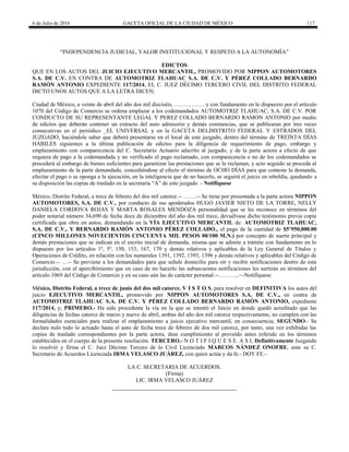 6 de Julio de 2016 GACETA OFICIAL DE LA CIUDAD DE MÉXICO 117
―INDEPENDENCIA JUDICIAL, VALOR INSTITUCIONAL Y RESPETO A LA AUTONOMÍA‖
EDICTOS
QUE EN LOS AUTOS DEL JUICIO EJECUTIVO MERCANTIL, PROMOVIDO POR NIPPON AUTOMOTORES
S.A. DE C.V. EN CONTRA DE AUTOMOTRIZ TLAHUAC S.A. DE C.V. Y PÉREZ COLLADO BERNARDO
RAMÓN ANTONIO EXPEDIENTE 117/2014, EL C. JUEZ DÉCIMO TERCERO CIVIL DEL DISTRITO FEDERAL
DICTO UNOS AUTOS QUE A LA LETRA DICEN:
Ciudad de México, a veinte de abril del año dos mil dieciséis. ……………. y con fundamento en lo dispuesto por el artículo
1070 del Código de Comercio se ordena emplazar a los codemandados AUTOMOTRIZ TLAHUAC, S.A. DE C.V. POR
CONDUCTO DE SU REPRESENTANTE LEGAL Y PEREZ COLLADO BERNARDO RAMON ANTONIO por medio
de edictos que deberán contener un extracto del auto admisorio y demás constancias, que se publicaran por tres veces
consecutivas en el periódico _EL UNIVERSAL y en la GACETA DELDISTRITO FEDERAL Y ESTRADOS DEL
JUZGADO, haciéndole saber que deberá presentarse en el local de este juzgado, dentro del término de TREINTA DÍAS
HÁBILES siguientes a la última publicación de edictos para la diligencia de requerimiento de pago, embargo y
emplazamiento con comparecencia del C. Secretario Actuario adscrito al juzgado, y de la parte actora a efecto de que
requiera de pago a la codemandada y no verificado el pago reclamado, con comparecencia o no de los codemandados se
procederá al embargo de bienes suficientes para garantizar las prestaciones que se le reclaman, y acto seguido se proceda al
emplazamiento de la parte demandada, concediéndose al efecto el término de OCHO DÍAS para que conteste la demanda,
efectúe el pago o se oponga a la ejecución, en la inteligencia que de no hacerlo, se seguirá el juicio en rebeldía, quedando a
su disposición las copias de traslado en la secretaría ―A‖ de este juzgado .- Notifíquese
México, Distrito Federal, a trece de febrero del dos mil catorce.-- …….-- Se tiene por presentada a la parte actora NIPPON
AUTOMOTORES, S.A. DE C.V., por conducto de sus apoderados HUGO JAVIER NIETO DE LA TORRE, NELLY
DANIELA CORDOVA ROJAS Y MARTA ROSALES MENDOZA personalidad que se les reconoce en términos del
poder notarial número 34,690 de fecha doce de diciembre del año dos mil trece, devuélvase dicho testimonio previa copia
certificada que obre en autos, demandando en la VÍA EJECUTIVO MERCANTIL de: AUTOMOTRIZ TLAHUAC,
S.A. DE C.V., Y BERNARDO RAMÓN ANTONIO PÉREZ COLLADO., el pago de la cantidad de $5’950,000.00
(CINCO MILLONES NOVECIENTOS CINCUENTA MIL PESOS 00/100 M.N.) por concepto de suerte principal y
demás prestaciones que se indican en el escrito inicial de demanda, misma que se admite a trámite con fundamento en lo
dispuesto por los artículos 1º, 5º, 150, 153, 167, 170 y demás relativos y aplicables de la Ley General de Títulos y
Operaciones de Crédito, en relación con los numerales 1391, 1392, 1393, 1396 y demás relativos y aplicables del Código de
Comercio.-- …-- Se previene a los demandados para que señale domicilio para oír y recibir notificaciones dentro de esta
jurisdicción, con el apercibimiento que en caso de no hacerlo las subsecuentes notificaciones les surtirán en términos del
artículo 1069 del Código de Comercio y en su caso aún las de carácter personal.--………,.—Notifíquese.
México, Distrito Federal, a trece de junio del dos mil catorce. V I S T O S, para resolver en DEFINITIVA los autos del
juicio EJECUTIVO MERCANTIL, promovido por NIPPON AUTOMOTORES S.A. DE C.V., en contra de
AUTOMOTRIZ TLAHUAC S.A. DE C.V. Y PÉREZ COLLADO BERNARDO RAMÓN ANTONIO, expediente
117/2014, y; PRIMERO.- Ha sido procedente la vía en la que se intentó el Juicio en donde quedó acreditado que las
diligencias de fechas catorce de marzo y nueve de abril, ambas del año dos mil catorce respectivamente, no cumplen con las
formalidades esenciales para realizar el emplazamiento a juicio ejecutivo mercantil, en consecuencia; SEGUNDO.- Se
declara nulo todo lo actuado hasta el auto de fecha trece de febrero de dos mil catorce, por tanto, una vez exhibidas las
copias de traslado correspondientes por la parte actora, dese cumplimiento al proveído antes referido en los términos
establecidos en el cuerpo de la presente resolución. TERCERO.- N O T I F I Q U E S E. A S I, Definitivamente Juzgando
lo resolvió y firma el C. Juez Décimo Tercero de lo Civil Licenciado MARCOS NÁNDEZ ONOFRE, ante su C.
Secretario de Acuerdos Licenciada IRMA VELASCO JUÁREZ, con quien actúa y da fe.- DOY FE.-
LA C. SECRETARIA DE ACUERDOS.
(Firma)
LIC. IRMA VELASCO JUÁREZ
 