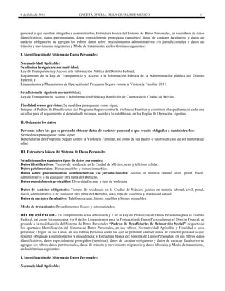 6 de Julio de 2016 GACETA OFICIAL DE LA CIUDAD DE MÉXICO 15
personal o que resulten obligadas a suministrarlos; Estructura básica del Sistema de Datos Personales, en sus rubros de datos
identificativos, datos patrimoniales, datos especialmente protegidos (sensibles) datos de carácter facultativo y datos de
carácter obligatorio, se agregan los rubros datos sobre procedimientos administrativos y/o jurisdiccionales y datos de
tránsito y movimiento migratorio y Modo de tratamiento; en los términos siguientes:
I. Identificación del Sistema de Datos Personales:
Normatividad Aplicable:
Se elimina la siguiente normatividad;
Ley de Transparencia y Acceso a la Información Pública del Distrito Federal;
Reglamento de la Ley de Transparencia y Acceso a la Información Pública de la Administración pública del Distrito
Federal; y
Lineamientos y Mecanismos de Operación del Programa Seguro contra la Violencia Familiar 2011.
Se adiciona la siguiente normatividad;
Ley de Transparencia, Acceso a la Información Pública y Rendición de Cuentas de la Ciudad de México.
Finalidad o usos previstos: Se modifica para quedar como sigue;
Integrar el Padrón de Beneficiarias del Programa Seguro contra la Violencia Familiar y constituir el expediente de cada una
de ellas para el seguimiento al depósito de recursos, acorde a lo establecido en las Reglas de Operación vigentes.
II. Origen de los datos
Personas sobre las que se pretende obtener datos de carácter personal o que resulte obligadas a suministrarlos:
Se modifica para quedar como sigue;
Beneficiarias del Programa Seguro contra la Violencia Familiar, así como de sus padres o tutores en caso de ser menores de
edad.
III. Estructura básica del Sistema de Datos Personales
Se adicionan los siguientes tipos de datos personales;
Datos identificativos: Tiempo de residencia en la Ciudad de México, sexo y teléfono celular.
Datos patrimoniales: Bienes muebles y bienes inmuebles.
Datos sobre procedimientos administrativos y/o jurisdiccionales: Juicios en materia laboral, civil, penal, fiscal,
administrativa o de cualquier otra rama del Derecho.
Datos especialmente protegidos: Diversidad sexual y tipo de violencia.
Datos de carácter obligatorio: Tiempo de residencia en la Ciudad de México, juicios en materia laboral, civil, penal,
fiscal, administrativa o de cualquier otra rama del Derecho, sexo, tipo de violencia y diversidad sexual.
Datos de carácter facultativo: Teléfono celular, bienes muebles y bienes inmuebles.
Modo de tratamiento: Procedimientos físicos y automatizados.
DÉCIMO SÉPTIMO.- En cumplimiento a los artículos 6 y 7 de la Ley de Protección de Datos Personales para el Distrito
Federal, así como los numerales 6 y 8 de los Lineamientos para la Protección de Datos Personales en el Distrito Federal, se
procede a la modificación del Sistema de Datos Personales “Padrón de Beneficiarias de Reinserción Social”, respecto de
los apartados Identificación del Sistema de Datos Personales, en sus rubros, Normatividad Aplicable y Finalidad o usos
previstos; Origen de los Datos, en sus rubros Personas sobre las que se pretende obtener datos de carácter personal o que
resulten obligadas a suministrarlos y procedencia; y Estructura básica del Sistema de Datos Personales, en sus rubros datos
identificativos, datos especialmente protegidos (sensibles), datos de carácter obligatorio y datos de carácter facultativo se
agregan los rubros datos patrimoniales, datos de tránsito y movimiento migratorio y datos laborales y Modo de tratamiento,
en los términos siguientes:
I. Identificación del Sistema de Datos Personales:
Normatividad Aplicable:
 