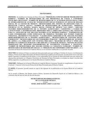 6 de Julio de 2016 GACETA OFICIAL DE LA CIUDAD DE MÉXICO 17
TRANSITORIOS
PRIMERO.- Se modifican los Sistemas de Datos Personales “PROGRAMA COMUNITARIO DE MEJORAMIENTO
BARRIAL”, “PADRÓN DE BENEFICIARIOS DE LOS PROGRAMAS DE ÚTILES Y UNIFORMES
ESCOLARES GRATUITOS”, “PADRÓN DE BENEFICIARIOS DE LA ACTIVIDAD INSTITUCIONAL PARA
EL OTORGAMIENTO DE AYUDAS DE “INTERVENCIÓN SOCIAL INMEDIATA EN ZONAS DE REZAGO
SOCIAL DE LA CIUDAD DE MÉXICO”, “BENEFICIARIOS DEL SISTEMA DE SERVICIOS PARA EL
BIENESTAR: CAPITAL SOCIAL”, “PADRÓN DE BENEFICIARIOS DE ALIMÉNTATE”, “PERSONAS
INSCRITAS EN EL SISTEMA ALERTA SOCIAL CIUDAD DE MÉXICO “SAS CDMX”, “ADULTOS
MAYORES DERECHOHABIENTES DE LA PENSIÓN ALIMENTARIA”, “ASISTENTES A CURSOS DE
CAPACITACIÓN Y SENSIBILIZACIÓN, BRINDADOS POR LA DIRECCIÓN GENERAL DEL INSTITUTO
PARA LA ATENCIÓN DE LOS ADULTOS MAYORES EN EL DISTRITO FEDERAL”, “EXPEDIENTES DE
CASOS CONSIDERADOS COMO ESPECIALES DE PERSONAS MAYORES QUE PUEDEN PADECER
VIOLENCIA, ABANDONO O MALTRATO”, “VALORACIONES GERIÁTRICAS DE ADULTOS MAYORES
DERECHOHABIENTES DE LA PENSIÓN ALIMENTARIA”, “BENEFICIARIOS DE ATENCIÓN SOCIAL
EMERGENTE”, “BENEFICIARIOS DE LOS COMEDORES PÚBLICOS”, “BENEFICIARIOS DE ACCIONES
DE APOYO A LA POBLACIÓN CON VIVIENDA PRECARIA”, “REGISTRO DE NIÑAS Y NIÑOS QUE
RESIDEN EN ALBERGUES PÚBLICOS Y PRVADOS DE LA CIUDAD DE MÉXICO”, “SISTEMA DE DATOS
PERSONALES DEL REGISTRO EXTEMPORÁNEO DE NACIMIENTO UNIVERSAL Y GRATUITO”,
“PADRÓN DE BENEFICIARIAS DEL SEGURO CONTRA LA VIOLENCIA FAMILIAR”, “PADRÓN DE
BENEFICIARIAS DE REINSERCIÓN SOCIAL”, Y “PROGRAMA DE COMEDORES COMUNITARIOS”, de la
Secretaría de Desarrollo Social de la Ciudad de México, en los términos establecidos en el presente Acuerdo.
SEGUNDO.-Se instruye al Enlace en materia de datos personales para que notifique al Instituto de Acceso a la Información
Pública y Protección de Datos Personales del Distrito Federal de la publicación del presente Acuerdo dentro de los diez días
hábiles siguientes a la publicación del mismo y a los responsables de los sistemas de datos personales para que realicen las
adecuaciones pertinentes en el Registro Electrónico de Sistemas de Datos Personales, en un plazo no mayor a los diez días
hábiles siguientes a la publicación en la Gaceta Oficial de la Ciudad de México.
TERCERO.- Publíquese en la Gaceta Oficial de la Ciudad de México el presente Acuerdo en cumplimiento a lo previsto en
el artículo 7, fracción I de la Ley de Protección de Datos Personales para el Distrito Federal.
CUARTO.- El presente Acuerdo entrará en vigor al día siguiente de su publicación en la Gaceta Oficial de la Ciudad de
México.
Así lo acordó el Maestro José Ramón Amieva Gálvez, Secretario de Desarrollo Social de la Ciudad de México a los
veintisiete días del mes de Junio de dos mil dieciséis.
SECRETARIO DE DESARROLLO SOCIAL
DE LA CIUDAD DE MÉXICO
(Firma)
MTRO. JOSÉ RAMÓN AMIEVA GÁLVEZ
 
