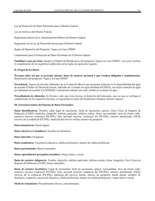 6 de Julio de 2016 GACETA OFICIAL DE LA CIUDAD DE MÉXICO 19
Ley de Protección de Datos Personales para el Distrito Federal.
Ley de Archivos del Distrito Federal.
Reglamento Interior de la Administración Pública del Distrito Federal.
Reglamento de la Ley de Desarrollo Social para el Distrito Federal.
Reglas de Operación del Programa ―Agua a tu Casa CDMX‖.
Lineamientos para la Protección de Datos Personales en el Distrito Federal.
Finalidad o usos previstos: Integrar el Padrón de Beneficiarios del programa ―Agua a tu Casa CDMX‖, así como verificar
el cumplimiento de los requisitos establecidos en las reglas de operación vigentes.
II. Origen de los Datos:
Personas sobre las que se pretende obtener datos de carácter personal o que resulten obligadas a suministrarlos:
Beneficiarios del programa ―Agua a tu Casa CDMX‖
Procedencia: Sujetos de derecho, habitantes de la Ciudad de México que presenten carencias en la disponibilidad del agua
de acuerdo al Índice de Desarrollo Social, indicador de viviendas sin agua entubada del INEGI, con menor dotación de agua
por habitantes de acuerdo a la SEDEMA o demuestren obtener una mala calidad en su abasto de agua.
Procedimiento de obtención: Se llevará a cabo una visita técnica, al domicilio del interesado, una vez que se verifique el
cumplimiento de los requisitos mínimos, se registrarán los datos del beneficiario mediante formato impreso.
III. Estructura básica del Sistema de Datos Personales:
Datos Identificativos: Nombre, edad, lugar de nacimiento, fecha de nacimiento, género, Clave Única de Registro de
Población (CURP), domicilio, fotografía, teléfono particular, teléfono celular, firma, nacionalidad, clave de elector (alfa-
numérico anverso credencial IFE/INE), folio nacional (anverso credencial del IFE/INE), número identificador (OCR)
(reverso de la credencial IFE/INE), matrícula del servicio militar, número de pasaporte.
Datos biométricos: Huella digital
Datos afectivos y/o familiares: Nombres de familiares.
Datos laborales: Ocupación.
Datos académicos: Trayectoria educativa, cédula profesional y número de cédula profesional.
Datos patrimoniales: Bienes inmuebles.
Datos especialmente protegidos (sensibles): Origen étnico o racial.
Datos de carácter obligatorio: Nombre, domicilio, teléfono particular, teléfono celular, firma, fotografía, Clave Única de
Registro de Población (CURP), bienes inmuebles.
Datos de carácter facultativo: Lugar de nacimiento, fecha de nacimiento, género, nacionalidad, clave de elector (alfa-
numérico anverso credencial IFE/INE), folio nacional (anverso credencial del IFE/INE), número identificador (OCR)
(reverso de la credencial IFE/INE), matrícula del servicio militar, número de pasaporte, huella digital, nombres de
familiares, ocupación, trayectoria educativa, cédula profesional, número de cédula profesional y origen étnico o racial.
Modo de tratamiento: Procedimientos físicos y automatizados.
 