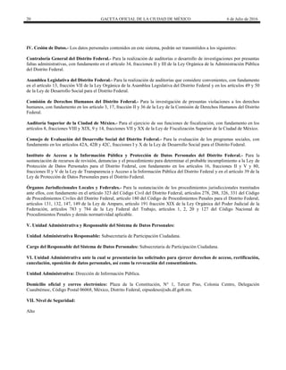 20 GACETA OFICIAL DE LA CIUDAD DE MÉXICO 6 de Julio de 2016
IV. Cesión de Datos.- Los datos personales contenidos en este sistema, podrán ser transmitidos a los siguientes:
Contraloría General del Distrito Federal.- Para la realización de auditorías o desarrollo de investigaciones por presuntas
faltas administrativas, con fundamento en el artículo 34, fracciones II y III de la Ley Orgánica de la Administración Pública
del Distrito Federal.
Asamblea Legislativa del Distrito Federal.- Para la realización de auditorías que considere convenientes, con fundamento
en el artículo 13, fracción VII de la Ley Orgánica de la Asamblea Legislativa del Distrito Federal y en los artículos 49 y 50
de la Ley de Desarrollo Social para el Distrito Federal.
Comisión de Derechos Humanos del Distrito Federal.- Para la investigación de presuntas violaciones a los derechos
humanos, con fundamento en los artículo 3, 17, fracción II y 36 de la Ley de la Comisión de Derechos Humanos del Distrito
Federal.
Auditoría Superior de la Ciudad de México.- Para el ejercicio de sus funciones de fiscalización, con fundamento en los
artículos 8, fracciones VIII y XIX, 9 y 14, fracciones VII y XX de la Ley de Fiscalización Superior de la Ciudad de México.
Consejo de Evaluación del Desarrollo Social del Distrito Federal.- Para la evaluación de los programas sociales, con
fundamento en los artículos 42A, 42B y 42C, fracciones I y X de la Ley de Desarrollo Social para el Distrito Federal.
Instituto de Acceso a la Información Pública y Protección de Datos Personales del Distrito Federal.- Para la
sustanciación de recursos de revisión, denuncias y el procedimiento para determinar el probable incumplimiento a la Ley de
Protección de Datos Personales para el Distrito Federal, con fundamento en los artículos 16, fracciones II y V y 80,
fracciones II y V de la Ley de Transparencia y Acceso a la Información Pública del Distrito Federal y en el artículo 39 de la
Ley de Protección de Datos Personales para el Distrito Federal.
Órganos Jurisdiccionales Locales y Federales.- Para la sustanciación de los procedimientos jurisdiccionales tramitados
ante ellos, con fundamento en el artículo 323 del Código Civil del Distrito Federal, artículos 278, 288, 326, 331 del Código
de Procedimientos Civiles del Distrito Federal, artículo 180 del Código de Procedimientos Penales para el Distrito Federal,
artículos 131, 132, 147, 149 de la Ley de Amparo, artículo 191 fracción XIX de la Ley Orgánica del Poder Judicial de la
Federación, artículos 783 y 784 de la Ley Federal del Trabajo, artículos 1, 2, 20 y 127 del Código Nacional de
Procedimientos Penales y demás normatividad aplicable.
V. Unidad Administrativa y Responsable del Sistema de Datos Personales:
Unidad Administrativa Responsable: Subsecretaría de Participación Ciudadana.
Cargo del Responsable del Sistema de Datos Personales: Subsecretaria de Participación Ciudadana.
VI. Unidad Administrativa ante la cual se presentarán las solicitudes para ejercer derechos de acceso, rectificación,
cancelación, oposición de datos personales, así como la revocación del consentimiento.
Unidad Administrativa: Dirección de Información Pública.
Domicilio oficial y correo electrónico: Plaza de la Constitución, N° 1, Tercer Piso, Colonia Centro, Delegación
Cuauhtémoc, Código Postal 06068, México, Distrito Federal, oipsedeso@sds.df.gob.mx.
VII. Nivel de Seguridad:
Alto
 
