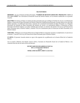6 de Julio de 2016 GACETA OFICIAL DE LA CIUDAD DE MÉXICO 21
TRANSITORIOS
PRIMERO.- Se crea el Sistema de Datos Personales: “PADRÓN DE BENEFICIARIOS DEL PROGRAMA “AGUA A
TU CASA CDMX” de la Secretaría de Desarrollo Social del Distrito Federal, en los términos establecidos en el presente
Acuerdo.
SEGUNDO.-Se instruye al Enlace en materia de datos personales para que notifique al Instituto de Acceso a la Información
Pública y Protección de Datos Personales del Distrito Federal de la publicación del presente Acuerdo dentro de los diez días
hábiles siguientes a la publicación del mismo, asimismo de la inscripción del Sistema de Datos Personales en el Registro
Electrónico de Sistemas de Datos Personales del Instituto de Acceso a la Información Pública y Protección de Datos
Personales del Distrito Federal, en el plazo señalado para tal efecto, en términos del artículo 8 de la Ley de Protección de
Datos Personales para el Distrito Federal y numeral 10 de los Lineamientos para la Protección de Datos Personales en el
Distrito Federal.
TERCERO.- Publíquese en la Gaceta Oficial de la Ciudad de México el presente Acuerdo en cumplimiento a lo previsto en
el artículo 7, fracción I de la Ley de Protección de Datos Personales para el Distrito Federal.
CUARTO.- El presente Acuerdo entrará en vigor al día siguiente de su publicación en la Gaceta Oficial de la Ciudad de
México.
Así lo acordó el Maestro José Ramón Amieva Gálvez, Secretario de Desarrollo Social de la Ciudad de México a los
veintisiete días del mes de Junio de dos mil dieciséis.
SECRETARIO DE DESARROLLO SOCIAL
DE LA CIUDAD DE MÉXICO
(Firma)
MTRO. JOSÉ RAMÓN AMIEVA GÁLVEZ
 
