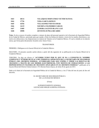 6 de Julio de 2016 GACETA OFICIAL DE LA CIUDAD DE MÉXICO 49
1043 48114 VELAZQUEZ HERNANDEZ VICTOR MANUEL
1044 17736 VERA GARCIA ROMAN
1045 42526 VILLAGOMEZ NIEVES OMAR
1046 14115 XOCHIPA CHAMORRO CARLOS
1047 31005 ZAMORA JACINTO BLANCA LIZ
1048 29098 ZENTENO ZUÑIGA RICARDO
Único. Se da a conocer el nombre completo y número de placa del personal operativo de la Secretaría de Seguridad Pública
de la Ciudad de México, autorizado para que expida y firme las boletas de tránsito a través de los medios electrónicos, con
motivo de infracciones a las disposiciones en materia de Tránsito en la Ciudad de México. El cual se detalla en la relación
anexa, que forma parte del presente Acuerdo como Anexo Único.
TRANSITORIOS
PRIMERO.- Publíquese en la Gaceta Oficial de la Ciudad de México.
SEGUNDO.- El presente acuerdo surtirá efectos a partir del día siguiente de su publicación en la Gaceta Oficial de la
Ciudad de México.
TERCERO.- Se deja sin efectos el ―ACUERDO 23/2015 POR EL QUE SE DA A CONOCER EL NOMBRE
COMPLETO Y NÚMERO DE PLACA DEL PERSONAL OPERATIVO DE LA SECRETARÍA DE SEGURIDAD
PÚBLICA DEL DISTRITO FEDERAL, AUTORIZADO PARA QUE EXPIDA Y FIRME LAS BOLETAS DE
TRÁNSITO A TRAVÉS DE LOS MEDIOS ELECTRÓNICOS, CON MOTIVO DE INFRACCIONES A LAS
DISPOSICIONES EN MATERIA DE TRÁNSITO APLICABLES EN EL DISTRITO FEDERAL”, publicado en la
Gaceta Oficial del Distrito Federal número 159, Décima Octava Época, de fecha 20 de agosto de 2015.
Dado en la Sede de la Secretaría de Seguridad Pública de la Ciudad de México, a los 27 días del mes de junio de dos mil
dieciséis.
EL SECRETARIO DE SEGURIDAD PÚBLICA
DE LA CIUDAD DE MÉXICO
(Firma)
SUPERINTENDENTE GENERAL
LICENCIADO HIRAM ALMEIDA ESTRADA
 