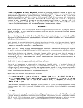 50 GACETA OFICIAL DE LA CIUDAD DE MÉXICO 6 de Julio de 2016
LICENCIADO HIRAM ALMEIDA ESTRADA, Secretario de Seguridad Pública de la Ciudad de México, con
fundamento en lo dispuesto en los artículos 21, párrafos noveno y décimo, 44, 122 fracción I, base tercera, y 123 apartado
B, fracción XIII, de la Constitución Política de los Estados Unidos Mexicanos; 1, 2, 5, fracción I, 9, 16 y 17 de la Ley de
Seguridad Pública del Distrito Federal; 5, 15, fracción X, 16, fracción IV, 17 y 33 de la Ley Orgánica de la Administración
Pública del Distrito Federal; 4 y 5, fracción I, 8, fracción III, 24, fracciones II y V, 51, fracción IV, 51 Bis y tercero
transitorio de la Ley Orgánica de la Secretaría de Seguridad Pública del Distrito Federal; 1, 3 fracciones I y II, 7, 27,
fracciones I y II, y 34, fracciones VII, IX y XVI, del Reglamento Interior de la Administración Pública del Distrito Federal;
8, fracción II, del Reglamento Interior de la Secretaría de Seguridad Pública del Distrito Federal, y
CONSIDERANDO
Que la seguridad pública es una función reservada al Estado, cuya prestación consiste, entre otras, en proteger la integridad
física de las personas y sus bienes, la cual se lleva a cabo por instituciones policiales, como lo es la Secretaría de Seguridad
Pública de la Ciudad de México.
Que las y los integrantes de la Policía de la Ciudad de México rigen su actuación por los principios de legalidad,
objetividad, eficiencia, profesionalismo, honradez y respeto a los derechos humanos reconocidos en la Constitución Política
de los Estados Unidos Mexicanos.
Que la Secretaría de Seguridad Pública tiene la atribución de realizar, en el ámbito territorial y material de la Ciudad de
México, las acciones dirigidas a salvaguardar la integridad y patrimonio de las personas, entre las que se encuentra el apoyo
a la población en situaciones de emergencia y desastres naturales.
Que la Policía de la Ciudad de México es una institución armada, disciplinada y jerarquizada de naturaleza civil, garante de
los derechos humanos, de la integridad física y patrimonial de las personas que habitan y transitan en la Ciudad de México.
Que es facultad del Secretario de Seguridad Pública de la Ciudad de México, ejercer el mando directo de la policía, así
como de designar y remover libremente a los servidores públicos titulares de la Unidades Administrativas y Unidades
Administrativas Policiales y expedir los acuerdos, circulares, lineamientos y bases conducentes al buen desempeño de las
funciones de la Secretaría.
Que la Policía Preventiva forma parte de la Policía de la Ciudad de México.
Que uno de los Programas que ha instrumentado el Gobierno de la Ciudad de México y en particular la Secretaría de
Seguridad Pública para beneficio del personal que ha cumplido determinada edad y años de servicio, y desean dar por
terminada su relación laboral con esta Dependencia, es el de Baja Voluntaria, con base en el cual el personal interesado en
gozar de este beneficio tiene la posibilidad de recibir una retribución extraordinaria por concepto de indemnización por una
sola vez, adicional a la pensión por jubilación que por ley les corresponde.
Que en virtud de lo anterior he tenido a bien emitir el siguiente:
ACUERDO 42/2016 POR EL QUE SE AUTORIZA LA NORMA QUE REGULA EL PROGRAMA DE BAJA
VOLUNTARIA DEL SERVICIO CON INDEMNIZACIÓN PARA EL PERSONAL OPERATIVO EN ACTIVO DE
LA POLICÍA PREVENTIVA DE LA CIUDAD DE MÉXICO, PARA EL SEGUNDO SEMESTRE DEL
EJERCICIO FISCAL 2016
Único.- Se autoriza la norma que Regula el Programa de Baja Voluntaria del Servicio con Indemnización para el Personal
Operativo en activo de la Policía Preventiva de la Ciudad de México, correspondiente al ejercicio fiscal 2016, conforme a lo
siguiente:
1.- OBJETO
El objeto del Acuerdo es apoyar la separación voluntaria del personal operativo en activo de la Policía Preventiva de la
Ciudad de México, que desee dar por concluido en forma definitiva su servicio en esta Secretaría, causando baja voluntaria
al 15 de mayo de 2016, reconociendo el servicio y la antigüedad de aquellas y aquellos policías en activo que opten por
retirarse, a través del pago de una indemnización, conforme a los términos expuestos en el presente instrumento.
 