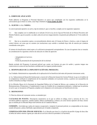 6 de Julio de 2016 GACETA OFICIAL DE LA CIUDAD DE MÉXICO 51
2.- ÁMBITO DE APLICACIÓN
Podrá adherirse al Programa el Personal Operativo en activo que cumpliendo con los requisitos establecidos en la
convocatoria que al efecto se emita, cause baja voluntaria al 15 de octubre de 2016.
3.- SUJETOS A LA NORMA
Lo será el personal operativo en activo, tipo de nómina 4, que se inscriba y cumpla con los siguientes supuestos:
3.1. Que cumplan con lo establecido en el artículo 26 de la Ley de la Caja de Previsión de la Policía Preventiva del
Distrito Federal y que de acuerdo a su edad y años de servicio tengan derecho a la pensión por jubilación al 15 de octubre de
2016;
3.2 Que no se encuentren sujetos a un procedimiento abierto ante el Consejo de Honor y Justicia, o ante el órgano de
control interno; así como que no cuenten con resoluciones cuyo sentido o resultado haya sido de sanción por conducta
considerada como grave.
El número de beneficiarios estará sujeto a la suficiencia presupuestal correspondiente. En caso de agotarse ésta se tomarán
en consideración los siguientes criterios de selección en orden de aparición:
- Antigüedad en el servicio;
- Edad; y
- Fecha de presentación de la presentación de la solicitud.
Queda excluido del Programa el personal policial que cuente con licencia sin goce de sueldo y quienes tengan una
controversia en contra de esta Secretaría ventilada ante los órganos jurisdiccionales.
4.- RESPONSABLES DE LA IMPLEMENTACIÓN DEL PROGRAMA
Las Unidades Administrativas responsables de la aplicación de los beneficios derivados del presente instrumento serán:
a) La Subsecretaría de Desarrollo Institucional, a través de la Dirección General de Carrera Policial, la que en el ámbito de
su competencia verificará el cumplimiento de los requisitos señalados en la presente norma, y quiénes son susceptibles de
recibir el beneficio de Baja Voluntaria.
b) La Oficialía Mayor de la Secretaría de Seguridad Pública de la Ciudad de México, por conducto de la Dirección de
Remuneraciones, Prestaciones y Cumplimientos, la que en el ámbito de su competencia analizará y validará que los policías
en activo que se incorporen al Programa cumplan con lo dispuesto en la norma para ser beneficiarios de éste.
5.- DEFINICIONES
5.1 Para los efectos de la presente norma, se entenderá por:
CATÁLOGO DE PUESTO.- Descripción enumerativa en la que se refiere el código, nivel y universo de las y los
servidores públicos superiores, mandos medios, líderes coordinadores y enlaces; así como técnico operativo de base; mismo
que es emitido por la Oficialía Mayor del Gobierno de la Ciudad de México.
COMISIÓN.- Actividad que realiza de manera excepcional y temporal el personal policial, no comprendida en las tareas
usuales del puesto y plaza; habilitado especialmente por el mando competente.
COMPENSACIÓN POR AÑOS DE SERVICIO.- Es el derecho que tiene la y el policía de percibir el pago de doce días
al doble del salario mínimo vigente por cada año de servicios efectivos prestados a la Secretaría.
 