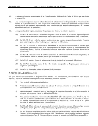 6 de Julio de 2016 GACETA OFICIAL DE LA CIUDAD DE MÉXICO 53
6.1. La norma se origina con la autorización de las Dependencias del Gobierno de la Ciudad de México que intervienen
en su operación.
6.2. Las y los servidores públicos a que se refiere el numeral 4, deberán aplicar el Programa de Baja Voluntaria en los
términos de la presente norma, así como otorgar todas las facilidades y medios que permitan la incorporación de
aquellos policías que deseen ser beneficiados por aquél, considerando que la aplicación corresponde a las Unidades
Administrativas a través de sus titulares.
6.3. Los responsables de la implementación del Programa deberán observar los criterios siguientes:
6.3.1 La D.G.C.P. dará a conocer e informará el Programa a través de medios de fácil acceso al personal policial
antes de iniciar su ejecución, en razón que para el ejercicio fiscal 2016, éste concluirá el día 15 de octubre.
6.3.2 La D.G.C.P. llevará a cabo las acciones administrativas que aseguren la operación expedita del Programa
para que el integrante policial pueda ingresar y registrarse en el Programa.
6.3.3 La D.G.C.P. solicitará la validación de antecedentes de los policías que realizaron su solicitud para
incorporarse al Programa, a través de: la Dirección General de Asuntos Jurídicos, la Dirección General del
Consejo de Honor y Justicia, y la Contraloría Interna, todas ellas conforme al estricto ámbito de su
competencia.
6.3.4 La D.G.C.P. verificará a través de la Dirección General de Administración de Personal, la antigüedad y el
sueldo mensual tabular del personal policial que se incorpore al Programa.
6.3.5 La D.G.R.F. realizará el pago de la indemnización al personal policial incorporado al Programa.
6.3.6 La D.G.A.P. liberará las plazas de las y los policías incorporados al Programa, para efectos de la
asignación que corresponda.
6.3.7 La D.G.C.P. elaborará el reporte de la aplicación del Programa.
7.- MONTO DE LA INDEMNIZACIÓN
Las y los policías que se incorporen al Programa tendrán derecho a una indemnización, en consideración a los años de
servicio y el nivel de remuneraciones asignadas, que se definirá con base en lo siguiente:
7.1 Tres meses de haberes mensuales tabulares.
7.2 Veinte días de sueldo mensual tabular por cada año de servicio, cotizables en la Caja de Previsión de la
Policía Preventiva de la Ciudad de México.
7.3 Doce días más por cada año de servicio, por concepto de compensación de años de servicio, calculados al
doble del salario mínimo vigente en la Ciudad de México.
7.4 Una gratificación adicional por la cantidad de $2,500.00 (Dos mil quinientos pesos 00/100 M.N.), por
cada año de servicio, cotizables en la Caja de Previsión de la Policía Preventiva de la Ciudad de México.
Lo anterior, tomando como referencia lo dispuesto en los artículos 26 y 27 de la Ley de la Caja de
Previsión de la Policía Preventiva del Distrito Federal.
7.5 La D.G.A.P. deberá informar de la existencia de pensiones alimenticias respecto del personal que se acoja
al Programa, para la aplicación correspondiente en el pago derivado del presente Programa.
7.6 La baja definitiva del personal policial inscrito, será aplicada en el Sistema Integral Desconcentrado de
Nómina (SIDEN) con fecha 15 de octubre de 2016. Tratándose del caso de policías que hayan ostentado
una comisión en una Plaza de Estructura, deberán presentar su renuncia con fecha 15 de octubre de 2016.
 