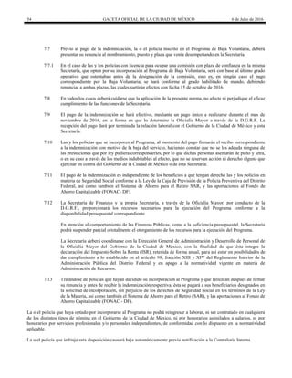 54 GACETA OFICIAL DE LA CIUDAD DE MÉXICO 6 de Julio de 2016
7.7 Previo al pago de la indemnización, la o el policía inscrito en el Programa de Baja Voluntaria, deberá
presentar su renuncia al nombramiento, puesto y plaza que venía desempeñando en la Secretaría.
7.7.1 En el caso de las y los policías con licencia para ocupar una comisión con plaza de confianza en la misma
Secretaría, que opten por su incorporación al Programa de Baja Voluntaria, será con base al último grado
operativo que ostentaban antes de la designación de la comisión, esto es, en ningún caso el pago
correspondiente por la Baja Voluntaria, se hará conforme al grado habilitado de mando, debiendo
renunciar a ambas plazas, las cuales surtirán efectos con fecha 15 de octubre de 2016.
7.8 En todos los casos deberá cuidarse que la aplicación de la presente norma, no afecte ni perjudique el eficaz
cumplimiento de las funciones de la Secretaría.
7.9 El pago de la indemnización se hará efectivo, mediante un pago único a realizarse durante el mes de
noviembre de 2016, en la forma en que lo determine la Oficialía Mayor a través de la D.G.R.F. La
recepción del pago dará por terminada la relación laboral con el Gobierno de la Ciudad de México y esta
Secretaría.
7.10 Las y los policías que se incorporen al Programa, al momento del pago firmarán el recibo correspondiente
a la indemnización con motivo de la baja del servicio, haciendo constar que no se les adeuda ninguna de
las prestaciones que por ley pudiera corresponderles, por lo que dichas personas asentarán de puño y letra,
o en su caso a través de los medios indubitables al efecto, que no se reservan acción ni derecho alguno que
ejercitar en contra del Gobierno de la Ciudad de México o de esta Secretaría.
7.11 El pago de la indemnización es independiente de los beneficios a que tengan derecho las y los policías en
materia de Seguridad Social conforme a la Ley de la Caja de Previsión de la Policía Preventiva del Distrito
Federal, así como también el Sistema de Ahorro para el Retiro SAR, y las aportaciones al Fondo de
Ahorro Capitalizable (FONAC- DF).
7.12 La Secretaría de Finanzas y la propia Secretaría, a través de la Oficialía Mayor, por conducto de la
D.G.R.F., proporcionará los recursos necesarios para la ejecución del Programa conforme a la
disponibilidad presupuestal correspondiente.
En atención al comportamiento de las Finanzas Públicas, como a la suficiencia presupuestal, la Secretaría
podrá suspender parcial o totalmente el otorgamiento de los recursos para la ejecución del Programa.
La Secretaría deberá coordinarse con la Dirección General de Administración y Desarrollo de Personal de
la Oficialía Mayor del Gobierno de la Ciudad de México, con la finalidad de que ésta integre la
declaración del Impuesto Sobre la Renta (ISR), retenida de forma anual, para así estar en posibilidades de
dar cumplimiento a lo establecido en el artículo 98, fracción XIII y XIV del Reglamento Interior de la
Administración Pública del Distrito Federal y en apego a la normatividad vigente en materia de
Administración de Recursos.
7.13 Tratándose de policías que hayan decidido su incorporación al Programa y que fallezcan después de firmar
su renuncia y antes de recibir la indemnización respectiva, ésta se pagará a sus beneficiarios designados en
la solicitud de incorporación, sin perjuicio de los derechos de Seguridad Social en los términos de la Ley
de la Materia, así como también el Sistema de Ahorro para el Retiro (SAR), y las aportaciones al Fondo de
Ahorro Capitalizable (FONAC - DF).
La o el policía que haya optado por incorporarse al Programa no podrá reingresar a laborar, ni ser contratado en cualquiera
de los distintos tipos de nómina en el Gobierno de la Ciudad de México, ni por honorarios asimilados a salarios, ni por
honorarios por servicios profesionales y/o personales independientes, de conformidad con lo dispuesto en la normatividad
aplicable.
La o el policía que infrinja esta disposición causará baja automáticamente previa notificación a la Contraloría Interna.
 