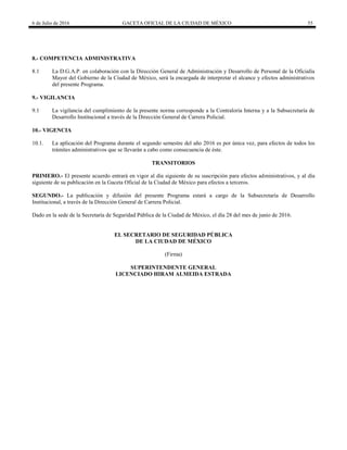 6 de Julio de 2016 GACETA OFICIAL DE LA CIUDAD DE MÉXICO 55
8.- COMPETENCIA ADMINISTRATIVA
8.1 La D.G.A.P. en colaboración con la Dirección General de Administración y Desarrollo de Personal de la Oficialía
Mayor del Gobierno de la Ciudad de México, será la encargada de interpretar el alcance y efectos administrativos
del presente Programa.
9.- VIGILANCIA
9.1 La vigilancia del cumplimiento de la presente norma corresponde a la Contraloría Interna y a la Subsecretaría de
Desarrollo Institucional a través de la Dirección General de Carrera Policial.
10.- VIGENCIA
10.1. La aplicación del Programa durante el segundo semestre del año 2016 es por única vez, para efectos de todos los
trámites administrativos que se llevarán a cabo como consecuencia de éste.
TRANSITORIOS
PRIMERO.- El presente acuerdo entrará en vigor al día siguiente de su suscripción para efectos administrativos, y al día
siguiente de su publicación en la Gaceta Oficial de la Ciudad de México para efectos a terceros.
SEGUNDO.- La publicación y difusión del presente Programa estará a cargo de la Subsecretaría de Desarrollo
Institucional, a través de la Dirección General de Carrera Policial.
Dado en la sede de la Secretaría de Seguridad Pública de la Ciudad de México, el día 28 del mes de junio de 2016.
EL SECRETARIO DE SEGURIDAD PÚBLICA
DE LA CIUDAD DE MÉXICO
(Firma)
SUPERINTENDENTE GENERAL
LICENCIADO HIRAM ALMEIDA ESTRADA
 
