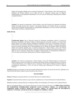 6 GACETA OFICIAL DE LA CIUDAD DE MÉXICO 6 de Julio de 2016
Federal, del inmueble señalado, para su posterior Enajenación a Título Gratuito a favor del Consejo de la
Judicatura del Distrito Federal, con el objeto de que se construyan oficinas para los Órganos
Jurisdiccionales en Arrendamiento Inmobiliario y Civil, así como de Justicia para Adolescentes de Primera
y Segunda Instancia.
…
…
…
…
Artículo 2. Se autoriza la enajenación a Título Gratuito a favor del Consejo de la Judicatura del Distrito
Federal, del predio descrito en el Artículo 1 del presente Decreto, con el objeto de que se construyan
oficinas para los Órganos Jurisdiccionales en Arrendamiento Inmobiliario y Civil, así como de Justicia para
Adolescentes de Primera y Segunda Instancia.‖
DEBE DECIR:
―…
…
…
…
Considerando Quinto. Que la Dirección General de Patrimonio Inmobiliario solicitó al Comité del
Patrimonio Inmobiliario del Distrito Federal, la Desincorporación del predio ubicado en Avenida Niños
Héroes número 150, Colonia Doctores, Delegación Cuauhtémoc, motivo por el cual durante su Sexta (6-
E/2012) Sesión Extraordinaria celebrada el veintinueve de marzo de dos mil doce, se dictaminó procedente
iniciar las acciones necesarias para la Desincorporación de los Bienes del Dominio Público del Distrito
Federal, del inmueble señalado, para su posterior Enajenación a Título Gratuito a favor del Tribunal
Superior de Justicia del Distrito Federal, a través del Consejo de la Judicatura del Distrito Federal, con el
objeto de que se construyan oficinas para los Órganos Jurisdiccionales en Arrendamiento Inmobiliario y
Civil, así como de Justicia para Adolescentes de Primera y Segunda Instancia.
…
…
…
…
Artículo 2. Se autoriza la Enajenación a Título Gratuito a favor del Tribunal Superior de Justicia del
Distrito Federal, a través del Consejo de la Judicatura del Distrito Federal, del predio descrito en el Artículo
1 del presente Decreto, con el objeto de que se construyan oficinas para los Órganos Jurisdiccionales en
Arrendamiento Inmobiliario y Civil, así como de Justicia para Adolescentes de Primera y Segunda
Instancia.‖
Artículo 2. Queda en sus términos el resto del contenido del Decreto del quince de mayo de dos mil trece, publicado en la
Gaceta Oficial del Distrito Federal el catorce de junio de dos mil trece.
TRANSITORIOS
Primero. Publíquese el presente Decreto en la Gaceta Oficial de la Ciudad de México.
Segundo. El presente Decreto entrará en vigor el día de su publicación en la Gaceta Oficial de la Ciudad de México.
Tercero. Inscríbase el presente Decreto en el Registro Público de la Propiedad y de Comercio de la Ciudad de México.
Dado en la Ciudad de México, a los diecisiete días del mes de marzo de dos mil dieciséis.- LA DIRECTORA GENERAL
DE PATRIMONIO INMOBILIARIO, MARLENE VALLE CUADRAS.- FIRMA.- LA SECRETARIA DE
GOBIERNO, DORA PATRICIA MERCADO CASTRO.- FIRMA.- EL SECRETARIO DE DESARROLLO
URBANO Y VIVIENDA, FELIPE DE JESÚS GUTIÉRREZ GUTIÉRREZ.- FIRMA.
 
