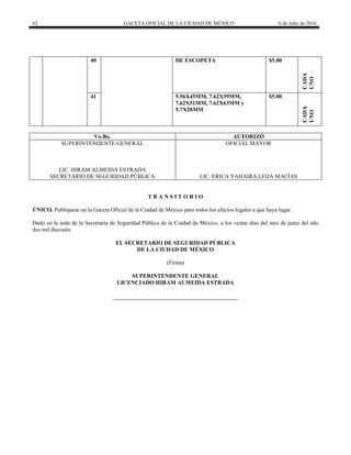 62 GACETA OFICIAL DE LA CIUDAD DE MÉXICO 6 de Julio de 2016
40 DE ESCOPETA $5.00
CADA
UNO
41 5.56X45MM, 7.62X39MM,
7.62X51MM, 7.62X63MM y
5.7X28MM
$5.00
CADA
UNO
Vo.Bo. AUTORIZÓ
SUPERINTENDENTE GENERAL
LIC. HIRAM ALMEIDA ESTRADA
SECRETARIO DE SEGURIDAD PÚBLICA
OFICIAL MAYOR
LIC. ERICA YAHAIRA LEIJA MACÍAS
T R A N S I T O R I O
ÚNICO. Publíquese en la Gaceta Oficial de la Ciudad de México para todos los efectos legales a que haya lugar.
Dado en la sede de la Secretaría de Seguridad Pública de la Ciudad de México, a los veinte días del mes de junio del año
dos mil dieciséis
EL SECRETARIO DE SEGURIDAD PÚBLICA
DE LA CIUDAD DE MÉXICO
(Firma)
SUPERINTENDENTE GENERAL
LICENCIADO HIRAM ALMEIDA ESTRADA
 
