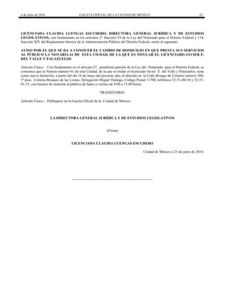6 de Julio de 2016 GACETA OFICIAL DE LA CIUDAD DE MÉXICO 63
LICENCIADA CLAUDIA LUENGAS ESCUDERO, DIRECTORA GENERAL JURÍDICA Y DE ESTUDIOS
LEGISLATIVOS, con fundamento en los artículos 2° fracción VI de la Ley del Notariado para el Distrito Federal y 114,
fracción XIV del Reglamento Interior de la Administración Pública del Distrito Federal, emite el siguiente:
AVISO POR EL QUE SE DA A CONOCER EL CAMBIO DE DOMICILIO EN QUE PRESTA SUS SERVICIOS
AL PÚBLICO LA NOTARIA 61 DE ESTA CIUDAD, DE LA QUE ES TITULAR EL LICENCIADO JAVIER E.
DEL VALLE Y PALAZUELOS
Artículo Único.- Con fundamento en el artículo 67, penúltimo párrafo de la Ley del Notariado para el Distrito Federal, se
comunica que la Notaría número 61 de esta Ciudad, de la que es titular el licenciado Javier E. del Valle y Palazuelos, tiene
como nuevo domicilio, a partir del día 16 de mayo del presente año, el ubicado en la Calle Bosque de Ciruelos número 304,
5º piso, Colonia Bosques de las Lomas, Delegación Miguel Hidalgo, Código Postal 11700, teléfonos 52-51-00-54 y 52-51-
01-31, con horario de atención al público de lunes a viernes de 8:00 a 15:00 horas.
TRANSITORIO.
Artículo Único.- Publíquese en la Gaceta Oficial de la Ciudad de México.
LA DIRECTORA GENERAL JURÍDICA Y DE ESTUDIOS LEGISLATIVOS
(Firma)
LICENCIADA CLAUDIA LUENGAS ESCUDERO
Ciudad de México a 23 de junio de 2016.
 