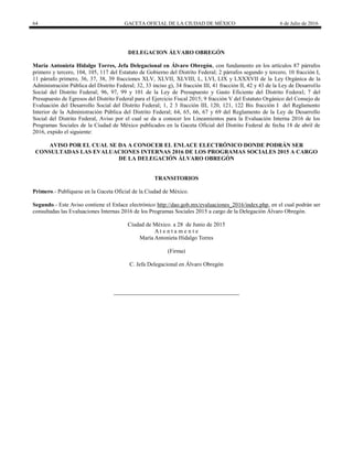 64 GACETA OFICIAL DE LA CIUDAD DE MÉXICO 6 de Julio de 2016
DELEGACION ÁLVARO OBREGÓN
María Antonieta Hidalgo Torres, Jefa Delegacional en Álvaro Obregón, con fundamento en los artículos 87 párrafos
primero y tercero, 104, 105, 117 del Estatuto de Gobierno del Distrito Federal; 2 párrafos segundo y tercero, 10 fracción I,
11 párrafo primero, 36, 37, 38, 39 fracciones XLV, XLVII, XLVIII, L, LVI, LIX y LXXXVII de la Ley Orgánica de la
Administración Pública del Distrito Federal; 32, 33 inciso g), 34 fracción III, 41 fracción II, 42 y 43 de la Ley de Desarrollo
Social del Distrito Federal; 96, 97, 99 y 101 de la Ley de Presupuesto y Gasto Eficiente del Distrito Federal; 7 del
Presupuesto de Egresos del Distrito Federal para el Ejercicio Fiscal 2015; 9 fracción V del Estatuto Orgánico del Consejo de
Evaluación del Desarrollo Social del Distrito Federal; 1, 2 3 fracción III, 120, 121, 122 Bis fracción I del Reglamento
Interior de la Administración Pública del Distrito Federal; 64, 65, 66, 67 y 69 del Reglamento de la Ley de Desarrollo
Social del Distrito Federal, Aviso por el cual se da a conocer los Lineamientos para la Evaluación Interna 2016 de los
Programas Sociales de la Ciudad de México publicados en la Gaceta Oficial del Distrito Federal de fecha 18 de abril de
2016, expido el siguiente:
AVISO POR EL CUAL SE DA A CONOCER EL ENLACE ELECTRÓNICO DONDE PODRÁN SER
CONSULTADAS LAS EVALUACIONES INTERNAS 2016 DE LOS PROGRAMAS SOCIALES 2015 A CARGO
DE LA DELEGACIÓN ÁLVARO OBREGÓN
TRANSITORIOS
Primero.- Publíquese en la Gaceta Oficial de la Ciudad de México.
Segundo.- Este Aviso contiene el Enlace electrónico http://dao.gob.mx/evaluaciones_2016/index.php, en el cual podrán ser
consultadas las Evaluaciones Internas 2016 de los Programas Sociales 2015 a cargo de la Delegación Álvaro Obregón.
Ciudad de México. a 28 de Junio de 2015
A t e n t a m e n t e
María Antonieta Hidalgo Torres
(Firma)
C. Jefa Delegacional en Álvaro Obregón
 