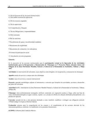 66 GACETA OFICIAL DE LA CIUDAD DE MÉXICO 6 de Julio de 2016
6.2 De la Ejecución de las Acciones Institucionales.
6.3 Del ámbito territorial de aplicación.
6.4 De los recursos asignados
6.5 De la supervisión
6.6 Comprobación y finiquito
6.7 De las Obligaciones y responsabilidades
6.8 Del solicitante
6.9De las sanciones
7 Procedimiento de queja o inconformidad ciudadana
8 Mecanismos de exigibilidad
9 Mecanismos de evaluación y los indicadores
10 Formas de participación social
11 Articulación con otros programas
Glosario:
En la ejecución de las acciones institucionales para la participación vecinal en la Operación de las Actividades
Institucionales para la Recuperación y Restauración de Chinampas en 5 Proyectos Pilotos ubicados dentro del
Polígono de la Zona Patrimonio Mundial, Natural y Cultural de la Humanidad en Xochimilco, Tláhuac y Milpa
Alta”
Actividades: la intervención del solicitante, cuyos objetivos estén dirigidos a la recuperación y restauración de chinampas
Apantle:canales de servicio o zanjas entre dos chinampas.
Acalote: cauce de servicio y conector intersectorial
Proyecto: apartado metodológico adjunto al instrumento o convenio que formaliza las actividades, acciones a desarrollar
por parte del solicitante.
Autoridad (AZP): Autoridad de la Zona Patrimonio Mundial Natural y Cultural de la Humanidad en Xochimilco, Tláhuac
yMilpa alta.
Chinampa: islote preferentemente rectangular, artificial, construido con vegetación acuática y fango, sobre una base de
varas entretejidassumergida en aguas someras, sujetas a un cercado de árboles de ahuejote destinada principalmente a la
producción agrícola.
Convenio: acuerdo de dos o más personas destinado a crear, transferir, modificar o extinguir una obligación (artículo
1792del Código Civil para el Distrito Federal).
Evaluación: proceso para la comprobación de los avances y el cumplimiento de las acciones derivado de los
instrumentosjurídicos, conforme a lo establecido en los presentes lineamientos.
GCDMX: Gobierno dela Ciudad de México.
 