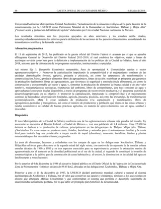 68 GACETA OFICIAL DE LA CIUDAD DE MÉXICO 6 de Julio de 2016
UniversidadAutónoma Metropolitana Unidad Xochimilco; ―actualización de la situación ecológica de la parte lacustre de la
zonareconocida por la UNESCO como Patrimonio Mundial de la Humanidad en Xochimilco, Tláhuac y Milpa Alta‖
y―conservación y protección del hábitat del ajolote‖ elaborados por Universidad Nacional Autónoma de México.
Los resultados obtenidos con los proyectos apoyados en años anteriores y los estudios arriba citados,
constituyenfundamentalmente los criterios para la definición de las acciones de los presentes lineamientos, considerando los
temastécnico-científico y la demanda vecinal.
Alineación programática
El 11 de septiembre de 2013, fue publicado en la gaceta oficial del Distrito Federal el acuerdo por el que se aprueba
elPrograma General de Desarrollo del Distrito Federal 2013-2018, el cual establece los objetivos, metas y líneas de
acciónque servirán como base para la definición e implementación de las políticas de la Ciudad de México, hasta el año
2018, asícomo para la elaboración de los programas sectoriales, institucionales y especiales.
Así mismo Eje 3. Desarrollo Económico sustentable; Área de oportunidad 4. Comunidades rurales y sector
agropecuario;objetivo 3: Promover la capitalización impulsando la competitividad y el mejoramiento continuo de las
unidades deproducción forestal, agrícola, pecuaria y piscícola, así como las artesanales, de transformación y
comercialización, Meta 2:producir alimentos libres de agroquímicos, lineas de acción: establecer un programa que garantice
la producción dealimentos libres de agroquímicos, que favorezca la seguridad y autosuficiencia alimentaria, así como la
conservación y usosustentable del suelo y agua; y, fomentar la producción de alimentos de buena calidad y de alto valor
nutritivo, mediantetécnicas ecológicas, respetuosas del ambiente, libres de contaminantes, con bajo consumo de agua y
aprovechando losrecursos locales disponibles, a través de programas de reconversión productiva, y el programa sectorial de
desarrolloagropecuario en su objetivo 3: promover la capitalización, impulsando la competitividad y el mejoramiento
continuo de lasunidades de producción forestales, agrícola, pecuaria, piscícola, así como las artesanales, de transformación
ycomercialización. Meta 2: crear unidades de producción (vía capacitación y tecnificación), libres de
agroquímicos,pesticidas y transgénicos, así como el número de productores y población que viven en las zonas urbanas y
rurales condistintivo de calidad de buenas prácticas agrícolas, en materia de aprovechamiento, uso de agua, sanidad e
inocuidad.
Diagnóstico
El área Metropolitana de la Ciudad de México conforma una de las aglomeraciones urbanas más grandes del mundo. En
sucorazón se encuentra el Distrito Federal —Ciudad de México—, con una población de 9,4 millones. Unas 22,800 ha
detierra se dedican a la producción de cultivos, principalmente en las delegaciones de Tlalpan, Milpa Alta, Tláhuac
yXochimilco. En estas zonas se producen maíz, frutales, hortalizas y animales para el autoconsumo familiar y la venta
local,pero también hay una producción a mayor escala de nopal (chumbera), amaranto, hortalizas, hierbas y plantas
ornamentalespara los mercados urbanos y regionales.
La zona de chinampas, lacustres y colindantes con los cuerpos de agua en las delegaciones Xochimilco, Tláhuac y
MilpaAlta sufrió un grave deterioro en la segunda mitad del siglo veinte, con motivo de la expansión de la mancha urbana
entrelas décadas de 1960 a 1980 y en tres aspectos esenciales para su supervivencia; primero la extracción masiva de
aguamotivada por el aumento en la densidad poblacional en el sur de la ciudad, el segundo lo constituyó la invasión de
zonasecológicas y de cultivo para la construcción de casas habitación y, el tercero, la disminución en la calidad del agua en
laschinampas y zonas lacustres.
Por lo anterior el 4 de diciembre de 1986 el ejecutivo federal público en el Diario Oficial de la Federación la Declaratoriade
Zona de Monumentos Históricos un área de 89.65 km2, ubicadas en las delegaciones Xochimilco, Tláhuac y Milpa Alta.
Posterior a esto el 11 de diciembre de 1987, la UNESCO declaró patrimonio mundial, cultural y natural al sistema
dechinampas de Xochimilco y Tláhuac, por el valor que conservan sus canales y chinampas, similares a los que existían en
elislote que albergaba México Tenochtitlán y que conformaban el sistema que permitía el desarrollo sustentable de
unacomunidad densamente poblada, por lo que debe ser protegido para beneficio de la humanidad.
 