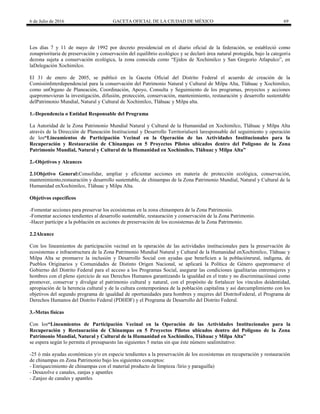 6 de Julio de 2016 GACETA OFICIAL DE LA CIUDAD DE MÉXICO 69
Los días 7 y 11 de mayo de 1992 por decreto presidencial en el diario oficial de la federación, se estableció como
zonaprioritaria de preservación y conservación del equilibrio ecológico y se declaró área natural protegida, bajo la categoría
dezona sujeta a conservación ecológica, la zona conocida como ―Ejidos de Xochimilco y San Gregorio Atlapulco‖, en
laDelegación Xochimilco.
El 31 de enero de 2005, se publicó en la Gaceta Oficial del Distrito Federal el acuerdo de creación de la
ComisiónInterdependencial para la conservación del Patrimonio Natural y Cultural de Milpa Alta, Tláhuac y Xochimilco,
como unÓrgano de Planeación, Coordinación, Apoyo, Consulta y Seguimiento de los programas, proyectos y acciones
quepromovieran la investigación, difusión, protección, conservación, mantenimiento, restauración y desarrollo sustentable
delPatrimonio Mundial, Natural y Cultural de Xochimilco, Tláhuac y Milpa alta.
1.-Dependencia o Entidad Responsable del Programa
La Autoridad de la Zona Patrimonio Mundial Natural y Cultural de la Humanidad en Xochimilco, Tláhuac y Milpa Alta
através de la Dirección de Planeación Institucional y Desarrollo Territorialserá laresponsable del seguimiento y operación
de los“Lineamientos de Participación Vecinal en la Operación de las Actividades Institucionales para la
Recuperación y Restauración de Chinampas en 5 Proyectos Pilotos ubicados dentro del Polígono de la Zona
Patrimonio Mundial, Natural y Cultural de la Humanidad en Xochimilco, Tláhuac y Milpa Alta”
2.-Objetivos y Alcances
2.1Objetivo General:Consolidar, ampliar y eficientar acciones en materia de protección ecológica, conservación,
mantenimiento,restauración y desarrollo sustentable, de chinampas de la Zona Patrimonio Mundial, Natural y Cultural de la
Humanidad enXochimilco, Tláhuac y Milpa Alta.
Objetivos específicos
-Fomentar acciones para preservar los ecosistemas en la zona chinampera de la Zona Patrimonio.
-Fomentar acciones tendientes al desarrollo sustentable, restauración y conservación de la Zona Patrimonio.
-Hacer partícipe a la población en acciones de preservación de los ecosistemas de la Zona Patrimonio.
2.2Alcance
Con los lineamientos de participación vecinal en la operación de las actividades institucionales para la preservación de
ecosistemas e infraestructura de la Zona Patrimonio Mundial Natural y Cultural de la Humanidad enXochimilco, Tláhuac y
Milpa Alta se promueve la inclusión y Desarrollo Social con ayudas que beneficien a la poblaciónrural, indígena, de
Pueblos Originarios y Comunidades de Distinto Origen Nacional, se aplicará la Política de Género quepromueve el
Gobierno del Distrito Federal para el acceso a los Programas Social, asegurar las condiciones igualitarias entremujeres y
hombres con el pleno ejercicio de sus Derechos Humanos garantizando la igualdad en el trato y no discriminaciónasí como
promover, conservar y divulgar el patrimonio cultural y natural, con el propósito de fortalecer los vínculos deidentidad,
apropiación de la herencia cultural y de la cultura contemporánea de la población capitalina y así darcumplimiento con los
objetivos del segundo programa de igualdad de oportunidades para hombres y mujeres del DistritoFederal, el Programa de
Derechos Humanos del Distrito Federal (PDHDF) y el Programa de Desarrollo del Distrito Federal.
3.-Metas físicas
Con los“Lineamientos de Participación Vecinal en la Operación de las Actividades Institucionales para la
Recuperación y Restauración de Chinampas en 5 Proyectos Pilotos ubicados dentro del Polígono de la Zona
Patrimonio Mundial, Natural y Cultural de la Humanidad en Xochimilco, Tláhuac y Milpa Alta”
se espera según lo permita el presupuesto las siguientes 5 metas sin que éste número sealimitativo:
-25 ó más ayudas económicas y/o en especie tendientes a la preservación de los ecosistemas en recuperación y restauración
de chinampas en Zona Patrimonio bajo los siguientes conceptos:
- Enriquecimiento de chinampas con el material producto de limpieza /lirio y paraguilla)
- Desazolve e canales, zanjas y apantles
- Zanjeo de canales y apantles
 