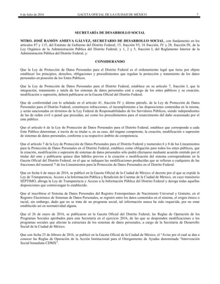 6 de Julio de 2016 GACETA OFICIAL DE LA CIUDAD DE MÉXICO 7
SECRETARÍA DE DESARROLLO SOCIAL
MTRO. JOSÉ RAMÓN AMIEVA GÁLVEZ, SECRETARIO DE DESARROLLO SOCIAL, con fundamento en los
artículos 87 y 115, del Estatuto de Gobierno del Distrito Federal; 15, fracción VI, 16 fracción, IV y 28, fracción IX, de la
Ley Orgánica de la Administración Pública del Distrito Federal; y 1, 2 y 5, fracción I, del Reglamento Interior de la
Administración Pública del Distrito Federal, y:
CONSIDERANDO
Que la Ley de Protección de Datos Personales para el Distrito Federal es el ordenamiento legal que tiene por objeto
establecer los principios, derechos, obligaciones y procedimientos que regulan la protección y tratamiento de los datos
personales en posesión de los Entes Públicos.
Que la Ley de Protección de Datos Personales para el Distrito Federal, establece en su artículo 7, fracción I, que la
integración, tratamiento y tutela de los sistemas de datos personales está a cargo de los entes públicos y su creación,
modificación o supresión, deberá publicarse en la Gaceta Oficial del Distrito Federal.
Que de conformidad con lo señalado en el artículo 41, fracción IV y último párrafo, de la Ley de Protección de Datos
Personales para el Distrito Federal, constituyen infracciones, el incumplimiento a las disposiciones contenidas en la misma,
y serán sancionadas en términos de la Ley Federal de Responsabilidades de los Servidores Públicos, siendo independientes
de las de orden civil o penal que procedan, así como los procedimientos para el resarcimiento del daño ocasionado por el
ente público.
Que el artículo 6 de la Ley de Protección de Datos Personales para el Distrito Federal, establece que corresponde a cada
Ente Público determinar, a través de su titular o, en su caso, del órgano competente, la creación, modificación o supresión
de sistemas de datos personales, conforme a su respectivo ámbito de competencia.
Que el artículo 7 de la Ley de Protección de Datos Personales para el Distrito Federal y numerales 6 y 8 de los Lineamientos
para la Protección de Datos Personales en el Distrito Federal, establece como obligación para todos los entes públicos, que
la creación, modificación o supresión de sistemas de datos personales sólo podrá efectuarse mediante acuerdo emitido por el
titular del ente y publicarse quince días hábiles previos a la creación o modificación del sistema correspondiente en la
Gaceta Oficial del Distrito Federal, en el que se indiquen las modificaciones producidas que se refieran a cualquiera de las
fracciones del numeral 7 de los Lineamientos para la Protección de Datos Personales en el Distrito Federal.
Que en fecha 6 de mayo de 2016, se publicó en la Gaceta Oficial de la Ciudad de México el decreto por el que se expide la
Ley de Transparencia, Acceso a la Información Pública y Rendición de Cuentas de la Ciudad de México, en cuyo transitorio
SÉPTIMO, abroga la Ley de Transparencia y Acceso a la Información Pública del Distrito Federal y deroga todas aquellas
disposiciones que contravengan lo establecido.
Que al inscribirse el Sistema de Datos Personales del Registro Extemporáneo de Nacimiento Universal y Gratuito, en el
Registro Electrónico de Sistemas de Datos Personales, se registró entre los datos contenidos en el sistema, el origen étnico o
racial, sin embargo, dado que no se trata de un programa social, tal información nunca ha sido requerida, por no estar
establecido así en normatividad alguna.
Que el 26 de enero de 2016, se publicaron en la Gaceta Oficial del Distrito Federal, las Reglas de Operación de los
Programas Sociales aprobados para esta Secretaría en el ejercicio 2016, de las que se desprenden modificaciones a los
programas sociales que afectan la estructura de los sistemas de datos personales, a cargo de la Secretaría de Desarrollo
Social de la Ciudad de México.
Que con fecha 25 de febrero de 2016, se publicó en la Gaceta Oficial de la Ciudad de México, el ―Aviso por el cual se dan a
conocer las Reglas de Operación de la Acción Institucional para el Otorgamiento de Ayudas denominada ―Intervención
Social Inmediata CDMX‖.
 