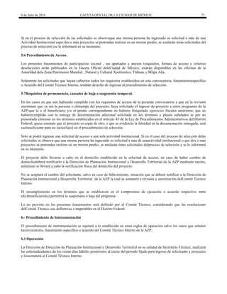 6 de Julio de 2016 GACETA OFICIAL DE LA CIUDAD DE MÉXICO 73
Si en el proceso de selección de las solicitudes se observaque una misma persona ha ingresado su solicitud a más de una
Actividad Institucional oque dos o más proyectos se pretendan realizar en un mismo predio, se anularán éstas solicitudes del
proceso de selección yse le informará en su momento.
5.6 Procedimiento de Acceso.
Los presentes lineamientos de participación vecinal , sus apartados y anexos (requisitos, formas de acceso y criterios
deselección) serán publicados en la Gaceta Oficial delaCiudad de México; estarán disponibles en las oficinas de la
Autoridad dela Zona Patrimonio Mundial , Natural y Cultural Xochimilco, Tláhuac y Milpa Alta.
Solamente las solicitudes que hayan cubiertos todos los requisitos establecidos en esta convocatoria, lineamientoespecífico
o Acuerdo del Comité Técnico Interno, tendrán derecho de ingresar al procedimiento de selección.
5.7Requisitos de permanencia, causales de baja o suspensión temporal.
En los casos en que aun habiendo cumplido con los requisitos de acceso de la presente convocatoria y que en la revisión
seconstate que ya sea la persona o chinampa del proyecto, haya solicitado el ingreso de proyecto a otros programas de la
AZP;que la o el beneficiario y/o el predio correspondiente no hubiere finiquitado ejercicios fiscales anteriores; que no
hubierecumplido con la entrega de documentación adicional solicitada en los términos y plazos señalados se por no
presentado elmismo en los términos establecidos en el artículo 45 de la Ley de Procedimientos Administrativos del Distrito
Federal; quese constate que el proyecto es copia de otro; o que se evidencie la falsedad en la documentación entregada, será
razónsuficiente para no incluirla(o) en el procedimiento de selección.
Solo se podrá ingresar una solicitud de acceso a una sola actividad institucional. Si en el caso del proceso de selección delas
solicitudes se observa que una misma persona ha ingresado su solicitud a más de unaactividad institucional o que dos o más
proyectos se pretendan realizar en un mismo predio, se anularán éstas solicitudes delproceso de selección y se le informará
en su momento.
El proyecto debe llevarse a cabo en el domicilio establecido en la solicitud de acceso, en caso de haber cambio de
domiciliodeberá notificarlo a la Dirección de Planeación Institucional y Desarrollo Territorial de la AZP mediante escrito,
asimismo se llevará a cabo la verificación física del domicilio del proyecto.
No se aceptará el cambio del solicitante, salvo en caso de fallecimiento, situación que se deberá notificar a la Dirección de
Planeación Institucional y Desarrollo Territorial de la AZP la cual se someterá a revisión y autorización delComité Técnico
Interno.
El incumplimiento en los términos que se establezcan en el compromiso de ejecución o acuerdo respectivo entre
el(a)beneficiario(a) permitirá la suspensión o baja del programa.
Lo no previsto en los presentes lineamientos será definido por el Comité Técnico, considerando que las resoluciones
delComité Técnico son definitivas e inapelables en el Distrito Federal.
6.- Procedimiento de Instrumentación
El procedimiento de instrumentación se sujetará a lo establecido en estas reglas de operación salvo los casos que señalen
laconvocatoria, lineamiento específico o acuerdo del Comité Técnico Interno de la AZP.
6.1 Operación
La Dirección de Dirección de Planeación Institucional y Desarrollo Territorial en su calidad de Secretario Técnico, analizará
las solicitudesdentro de los veinte días hábiles posteriores al cierre del periodo fijado para ingreso de solicitudes y proyectos
y lossometerá al Comité Técnico Interno.
 