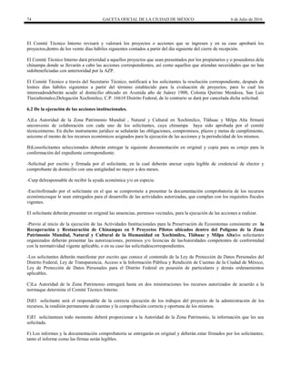 74 GACETA OFICIAL DE LA CIUDAD DE MÉXICO 6 de Julio de 2016
El Comité Técnico Interno revisará y valorará los proyectos o acciones que se ingresen y en su caso aprobará los
proyectos,dentro de los veinte días hábiles siguientes contados a partir del día siguiente del cierre de recepción.
El Comité Técnico Interno dará prioridad a aquellos proyectos que sean presentados por los propietarios y o poseedores dela
chinampa donde se llevarán a cabo las acciones correspondientes, así como aquellos que atiendan necesidades que no han
sidobeneficiadas con anterioridad por la AZP.
El Comité Técnico a través del Secretario Técnico, notificará a los solicitantes la resolución correspondiente, después de
lostres días hábiles siguientes a partir del término establecido para la evaluación de proyectos, para lo cual los
interesadosdeberán acudir al domicilio ubicado en Avenida año de Juárez 1900, Colonia Quirino Mendoza, San Luis
Tlaxialtemalco,Delegación Xochimilco, C.P. 16610 Distrito Federal, de lo contrario se dará por cancelada dicha solicitud.
6.2 De la ejecución de las acciones institucionales.
A)La Autoridad de la Zona Patrimonio Mundial , Natural y Cultural en Xochimilco, Tláhuac y Milpa Alta firmará
unconvenio de colaboración con cada uno de los solicitantes, cuya chinampa haya sido aprobada por el comité
técnicointerno. En dicho instrumento jurídico se señalarán las obligaciones, compromisos, plazos y metas de cumplimiento,
asícomo el monto de los recursos económicos asignados para la ejecución de las acciones y la periodicidad de los mismos.
B)Lossolicitantes seleccionados deberán entregar la siguiente documentación en original y copia para su cotejo para la
conformación del expediente correspondiente:
-Solicitud por escrito y firmada por el solicitante, en la cual deberán anexar copia legible de credencial de elector y
comprobante de domicilio con una antigüedad no mayor a dos meses.
-Curp delresponsable de recibir la ayuda económica y/o en especie.
-Escritofirmado por el solicitante en el que se compromete a presentar la documentación comprobatoria de los recursos
económicosque le sean entregados para el desarrollo de las actividades autorizadas, que cumplan con los requisitos fiscales
vigentes.
El solicitante deberán presentar en original las anuencias, permisos vecinales, para la ejecución de las acciones a realizar.
-Previo al inicio de la ejecución de las Actividades Institucionales para la Preservación de Ecosistemas consistente en la
Recuperación y Restauración de Chinampas en 5 Proyectos Pilotos ubicados dentro del Polígono de la Zona
Patrimonio Mundial, Natural y Cultural de la Humanidad en Xochimilco, Tláhuac y Milpa Altalos solicitantes
organizados deberán presentar las autorizaciones, permisos y/o licencias de lasAutoridades competentes de conformidad
con la normatividad vigente aplicable, o en su caso las solicitudescorrespondientes.
-Los solicitantes deberán manifestar por escrito que conoce el contenido de la Ley de Protección de Datos Personales del
Distrito Federal, Ley de Transparencia, Acceso a la Información Pública y Rendición de Cuentas de la Ciudad de México,
Ley de Protección de Datos Personales para el Distrito Federal en posesión de particulares y demás ordenamientos
aplicables.
C)La Autoridad de la Zona Patrimonio entregará hasta en dos ministraciones los recursos autorizados de acuerdo a la
normaque determine el Comité Técnico Interno.
D)El solicitante será el responsable de la correcta ejecución de los trabajos del proyecto de la administración de los
recursos, la rendiión permanente de cuentas y la comprobación correcta y oportuna de los mismos.
E)El solicitanteen todo momento deberá proporcionar a la Autoridad de la Zona Patrimonio, la información que les sea
solicitada.
F) Los informes y la documentación comprobatoria se entregarán en original y deberán estar firmados por los solicitantes;
tanto el informe como las firmas serán legibles.
 