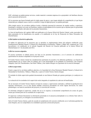 6 de Julio de 2016 GACETA OFICIAL DE LA CIUDAD DE MÉXICO 75
G)El solicitante no podrán prestar servicios, vender material o contratar empresas de su propiedad o de familiares directos
para la ejecución del proyecto.
H) Las personas que hayan formado parte de algún grupo de apoyo y que tengan adeudos de comprobación y/o que hayan
renunciado por cualquier causa o motivo a comisión o cargo de algún proyecto, no podrán participar.
J)Por ningún motivo, los servidores públicos locales o federales (personal de estructura, de mandos medios y superiores,
homólogos o similares), así como sus familiares, podrán ser participantes de los recursos que se destinen para la ejecuciónde
los proyectos aprobados, derivados de los presentes lineamientos.
La lista de beneficiarios del capítulo 4000 será publicada en la Gaceta Oficial del Distrito Federal, serán reservados los
datos personales de los beneficiarios de acuerdo a lo establecido en la Ley de Protección de Datos Personales del
DistritoFederal.
6.3Del ámbito territorial de aplicación.
El ámbito de aplicación de los proyectos que se aprueben se implementarán dentro del polígono establecido como
ZonaPatrimonio Mundial Natural y Cultural de la Humanidad en Xochimilco, Tláhuac y Milpa Alta, compuesto por 7,534
ha,conforme a lo establecido en el artículo Segundo del Decreto de Creación publicado en la Gaceta Oficial del
DistritoFederal el 11 de diciembre del 2012.
6.4De los recursos asignados.
El recurso económico se deberá ejercer con base en los presentes lineamientos y en el convenio de colaboración
queformaliza los alcances estipulados en el proyecto inicial.
El Comité Técnico interno tomará las consideraciones pertinentes de acuerdo a los diferentes problemas y en función de
losantecedentes que se tienen sobre los trabajos que se han desarrollado en los poblados de Xochimilco, San Gregorio
Atlapulco, San Luis Tlaxialtemalco, San Pedro Tláhuac y San Andrés Mixquic en el perímetro de la zona de chinampas.
6.5De la supervisión.
Estará a cargo de los servidores públicos adscritos a la Autoridad de la Zona Patrimonio Mundial Natural y Cultural de la
Humanidad en Xochimilco, Tláhuac y Milpa alta, o quien el Comité Técnico Interno designe.
El resultado de dicha supervisión quedará documentado en una bitácora firmada por quienes participen y/o coadyuven en
ella.
La evaluación de los resultados de la supervisión serán integrados al expediente de cada uno de beneficiados.
De ser necesario el Comité Técnico Interno revisará los avances y supervisiones realizados y definirá la aprobación de la
siguiente ministración o en su caso dictará medidas correctivas procedentes de existir alguna desviación, las cuales
puedenllegar a ser hasta la cancelación del proyecto y/o rescisión del convenio.
El solicitante entregará al supervisor, cuando éste así se lo requiera, la documental comprobatoria de avance de gasto,
misma que formará parte de los resultados de la supervisión.
El supervisor verificará físicamente la información presentada en el proyecto,contemplando en su informe final sobre la
ejecución del proyecto y lo entregará a la secretaria técnica.
Será el Comité Técnico Interno, quién de acuerdo al cumplimiento del convenio establecido con el solicitante,aprobará las
actas finiquito, una vez comprobado en su totalidad la ejecución correcta del proyecto.
 