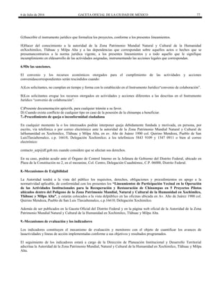 6 de Julio de 2016 GACETA OFICIAL DE LA CIUDAD DE MÉXICO 77
G)Suscribir el instrumento jurídico que formaliza los proyectos, conforme a los presentes lineamientos.
H)Hacer del conocimiento a la autoridad de la Zona Patrimonio Mundial Natural y Cultural de la Humanidad
enXochimilco, Tláhuac y Milpa Alta y a las dependencias que correspondan sobre aquellos actos o hechos que se
presumancontrarios a la norma jurídica vigente, a los presentes lineamientos y a todo aquello que le signifique
incumplimiento en eldesarrollo de las actividades asignadas, instrumentando las acciones legales que correspondan.
6.9De las sanciones.
El convenio y los recursos económicos otorgados para el cumplimiento de las actividades y acciones
convenidascorrespondientes serán rescindidos cuando:
A)Los solicitantes, no cumplan en tiempo y forma con lo establecido en el Instrumento Jurídico―convenio de colaboración‖.
B)Los solicitantes erogue los recursos otorgados en actividades y acciones diferentes a las descritas en el Instrumento
Jurídico ―convenio de colaboración‖.
C)Presente documentación apócrifa, para cualquier trámite a su favor.
D) Cuando exista conflicto de cualquier tipo en caso de la posesión de la chinampa a beneficiar.
7.-Procedimiento de queja o inconformidad ciudadana
En cualquier momento la o los interesados podrán interponer queja debidamente fundada y motivada, en persona, por
escrito, vía telefónica o por correo electrónico ante la autoridad de la Zona Patrimonio Mundial Natural y Cultural de
laHumanidad en Xochimilco, Tláhuac y Milpa Alta, en av. Año de Juárez 1900 col. Quirino Mendoza, Pueblo de San
LuisTlaxialtemalco, c.p. 16610, Delegación Xochimilco; a los telefónicos 5843 9109 y 1547 0911 o bien al correo
electrónico:
contacto_azp@df.gob.mx cuando considere que se afectan sus derechos.
En su caso, podrán acudir ante el Órgano de Control Interno en la Jefatura de Gobierno del Distrito Federal, ubicado en
Plaza de la Constitución no 2, en el mezanine, Col. Centro, Delegación Cuauhtémoc, C.P. 06000, Distrito Federal.
8.-Mecanismos de Exigibilidad
La Autoridad tendrá a la vista del público los requisitos, derechos, obligaciones y procedimientos en apego a la
normatividad aplicable, de conformidad con los presentes los “Lineamientos de Participación Vecinal en la Operación
de las Actividades Institucionales para la Recuperación y Restauración de Chinampas en 5 Proyectos Pilotos
ubicados dentro del Polígono de la Zona Patrimonio Mundial, Natural y Cultural de la Humanidad en Xochimilco,
Tláhuac y Milpa Alta”, y estarán colocados a la vista delpúblico en las oficinas ubicada en Av. Año de Juárez 1900 col.
Quirino Mendoza, Pueblo de San Luis Tlaxialtemalco, c.p.16610, Delegación Xochimilco.
Además de ser publicados en la Gaceta Oficial del Distrito Federal y en la página web oficial de la Autoridad de la Zona
Patrimonio Mundial Natural y Cultural de la Humanidad en Xochimilco, Tláhuac y Milpa Alta.
9.-Mecanismos de evaluación y los indicadores
Los indicadores constituyen el mecanismo de evaluación y monitoreo con el objeto de cuantificar los avances de
lasactividades y líneas de acción implementadas conforme a sus objetivos y resultados programados.
El seguimiento de los indicadores estará a cargo de la Dirección de Planeación Institucional y Desarrollo Territorial
adscritaa la Autoridad de la Zona Patrimonio Mundial, Natural y Cultural de la Humanidad en Xochimilco, Tláhuac y Milpa
Alta.
 