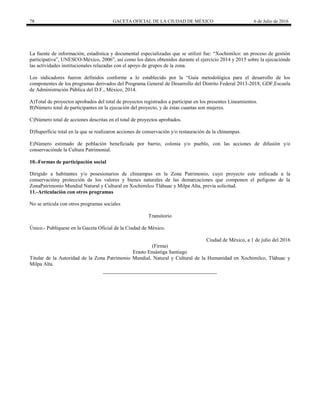 78 GACETA OFICIAL DE LA CIUDAD DE MÉXICO 6 de Julio de 2016
La fuente de información, estadística y documental especializadas que se utilizó fue: ―Xochimilco: un proceso de gestión
participativa‖, UNESCO-México, 2006‖, así como los datos obtenidos durante el ejercicio 2014 y 2015 sobre la ejecuciónde
las actividades institucionales relazadas con el apoyo de grupos de la zona.
Los indicadores fueron definidos conforme a lo establecido por la ―Guía metodológica para el desarrollo de los
componentes de los programas derivados del Programa General de Desarrollo del Distrito Federal 2013-2018, GDF,Escuela
de Administración Pública del D.F., México, 2014.
A)Total de proyectos aprobados del total de proyectos registrados a participar en los presentes Lineamientos.
B)Número total de participantes en la ejecución del proyecto, y de éstas cuantas son mujeres.
C)Número total de acciones descritas en el total de proyectos aprobados.
D)Superficie total en la que se realizaron acciones de conservación y/o restauración de la chinampas.
E)Número estimado de población beneficiada por barrio, colonia y/o pueblo, con las acciones de difusión y/o
conservaciónde la Cultura Patrimonial.
10.-Formas de participación social
Dirigido a habitantes y/o posesionarios de chinampas en la Zona Patrimonio, cuyo proyecto este enfocada a la
conservacióny protección de los valores y bienes naturales de las demarcaciones que componen el polígono de la
ZonaPatrimonio Mundial Natural y Cultural en Xochimilco Tláhuac y Milpa Alta, previa solicitud.
11.-Articulación con otros programas
No se articula con otros programas sociales
Transitorio
Único.- Publíquese en la Gaceta Oficial de la Ciudad de México.
Ciudad de México, a 1 de julio del 2016
(Firma)
Erasto Ensástiga Santiago
Titular de la Autoridad de la Zona Patrimonio Mundial, Natural y Cultural de la Humanidad en Xochimilco, Tláhuac y
Milpa Alta.
 