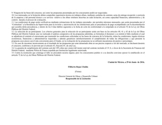 9. Ninguna de las bases del concurso, así como las propuestas presentadas por los concursantes podrá ser negociadas.
10. Los interesados en la licitación deben comprobar experiencia técnica en trabajos afines, mediante carátulas de contrato, actas de entrega recepción y curricula
de la empresa y del personal técnico a su servicio relativo a las obras similares descritas en cada licitación, así como capacidad financiera, administrativa y de
control, durante el proceso de evaluación.
11. Las condiciones de pago serán verificativas mediante estimaciones de los trabajos ejecutados por períodos máximos mensuales, que serán presentadas por el
“Contratista” a la Residencia de Supervisión para la revisión y autorización de las estimaciones para su procedencia de pago acompañando con la documentación
que acredita dicha procedencia, y dentro de los 4 días hábiles siguientes a la fecha de corte de conformidad a lo estipulado en el artículo 52 de la Ley de Obras
Públicas del Distrito Federal.
12. La selección de un participante. Los criterios generales para la selección de un participante serán con base en los artículos 40, 41 y 43 de la Ley de Obras
Públicas del Distrito Federal, una vez realizado el análisis comparativo de las propuestas admitidas, se formulara el dictamen y se emitirá el fallo mediante el cual
se adjudicara el contrato al concursante que reuniendo las condiciones solicitadas en las bases de concurso de la licitación, reúna las condiciones, legales técnicas
económicas, financieras y administrativas requeridas y además garanticen satisfactoriamente el cumplimiento de todas las obligaciones y que presente la
propuesta cuyo precio sea el más conveniente para el Estado, en la evaluación de las propuestas no se utilizará mecanismos de puntos o porcentajes.
13. En caso de encontrar inconveniente en el resultado de las propuestas por estar demasiado altas en sus precios respecto a los del mercado, se declarará desierto
el concurso, conforme a lo previsto por el artículo 63, fracción IV, de esta Ley.
14. La garantía de cumplimiento del contrato será del 10% (diez por ciento) del monto total del contrato incluido el I.V.A. a favor de la Secretaría de Finanzas del
Distrito Federal, mediante Póliza de Fianza expedida por Institución legalmente autorizada.
15. Contra la resolución que contenga el fallo no procederá recurso alguno, pero los concursantes podrán si a su derecho conviene ejercer lo establecido en el
artículo 72 de la Ley de Obras Públicas del Distrito Federal.
Ciudad de México, a 29 de Junio de 2016.
Filiberto Rojas Ubaldo
(Firma)
Director General de Obras y Desarrollo Urbano
Responsable de la Licitación
 