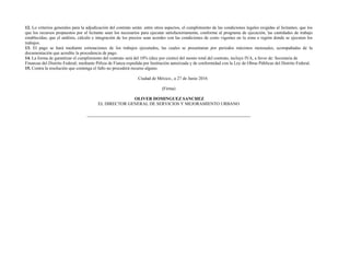 12. Lo criterios generales para la adjudicación del contrato serán: entre otros aspectos, el cumplimiento de las condiciones legales exigidas al licitantes; que los
que los recursos propuestos por el licitante sean los necesarios para ejecutar satisfactoriamente, conforme al programa de ejecución, las cantidades de trabajo
establecidas; que el análisis, cálculo e integración de los precios sean acordes con las condiciones de costo vigentes en la zona o región donde se ejecuten los
trabajos.
13. El pago se hará mediante estimaciones de los trabajos ejecutados, las cuales se presentaran por periodos máximos mensuales, acompañadas de la
documentación que acredite la procedencia de pago.
14. La forma de garantizar el cumplimiento del contrato será del 10% (diez por ciento) del monto total del contrato, incluye IVA, a favor de: Secretaria de
Finanzas del Distrito Federal; mediante Póliza de Fianza expedida por Institución autorizada y de conformidad con la Ley de Obras Públicas del Distrito Federal.
15. Contra la resolución que contenga el fallo no procederá recurso alguno.
Ciudad de México., a 27 de Junio 2016
(Firma)
OLIVER DOMINGUEZ SANCHEZ
EL DIRECTOR GENERAL DE SERVICIOS Y MEJORAMIENTO URBANO
 
