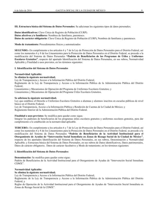 6 de Julio de 2016 GACETA OFICIAL DE LA CIUDAD DE MÉXICO 9
III. Estructura básica del Sistema de Datos Personales: Se adicionan los siguientes tipos de datos personales;
Datos identificativos: Clave Única de Registro de Población (CURP).
Datos afectivos y/o familiares: Nombres de familiares, parentesco.
Datos de carácter obligatorio: Clave Única de Registro de Población (CURP), Nombres de familiares y parentesco.
Modo de tratamiento: Procedimientos físicos y automatizados
SEGUNDO.- En cumplimiento a los artículos 6 y 7 de la Ley de Protección de Datos Personales para el Distrito Federal, así
como los numerales 6 y 8 de los Lineamientos para la Protección de Datos Personales en el Distrito Federal, se procede a la
modificación del Sistema de Datos Personales “Padrón de Beneficiarios de los Programas de Útiles y Uniformes
Escolares Gratuitos”, respecto del apartado Identificación del Sistema de Datos Personales, en sus rubros, Normatividad
Aplicable y Finalidad o usos previstos, en los términos siguientes:
I. Identificación del Sistema de Datos Personales
Normatividad Aplicable:
Se elimina la siguiente normatividad;
Ley de Transparencia y Acceso a la Información Pública del Distrito Federal;
Reglamento de la Ley de Transparencia y Acceso a la Información Pública de la Administración Pública del Distrito
Federal;
Lineamientos y Mecanismos de Operación del Programa de Uniformes Escolares Gratuitos; y
Lineamientos y Mecanismos de Operación del Programa Útiles Escolares Gratuitos.
Se adiciona la siguiente normatividad;
Ley que establece el Derecho a Uniformes Escolares Gratuitos a alumnas y alumnos inscritos en escuelas públicas de nivel
básico en el Distrito Federal;
Ley de Transparencia, Acceso a la Información Pública y Rendición de Cuentas de la Ciudad de México; y
Reglamento Interior de la Administración Pública del Distrito Federal.
Finalidad o usos previstos: Se modifica para quedar como sigue;
Integrar los padrones de beneficiarios de los programas útiles escolares gratuitos y uniformes escolares gratuitos, para dar
cumplimiento a lo establecido en la normatividad aplicable.
TERCERO.- En cumplimiento a los artículos 6 y 7 de la Ley de Protección de Datos Personales para el Distrito Federal, así
como los numerales 6 y 8 de los Lineamientos para la Protección de Datos Personales en el Distrito Federal, se procede a la
modificación del Sistema de Datos Personales “Padrón de Beneficiarios de la Actividad Institucional para el
Otorgamiento de Ayudas de “Intervención Social Inmediata en Zonas de Rezago Social de la Ciudad de México”,
respecto de los apartados Identificación del Sistema de Datos Personales, en sus rubros, Denominación y Normatividad
Aplicable; y Estructura básica del Sistema de Datos Personales, en sus rubros de Datos identificativos, Datos patrimoniales,
Datos de carácter obligatorio, Datos de carácter facultativo y Modo de tratamiento; en los términos siguientes:
I. Identificación del Sistema de Datos Personales:
Denominación: Se modifica para quedar como sigue;
Padrón de Beneficiarios de la Actividad Institucional para el Otorgamiento de Ayudas de ―Intervención Social Inmediata
CDMX‖.
Normatividad Aplicable:
Se elimina la siguiente normatividad;
Ley de Transparencia y Acceso a la Información Pública del Distrito Federal;
Reglamento de la Ley de Transparencia y Acceso a la Información Pública de la Administración Pública del Distrito
Federal; y
Reglas de Operación de la Actividad Institucional para el Otorgamiento de Ayudas de ―Intervención Social Inmediata en
Zonas de Rezago Social de la CDMX‖.
 