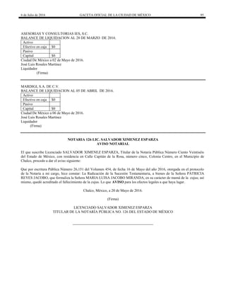 6 de Julio de 2016 GACETA OFICIAL DE LA CIUDAD DE MÉXICO 95
ASESORIAS Y CONSULTORIAS IES, S.C.
BALANCE DE LIQUIDACION AL 28 DE MARZO DE 2016.
Activo
Efectivo en caja $0
Pasivo
Capital $0
Ciudad De México a 02 de Mayo de 2016.
José Luis Rosales Martínez
Liquidador
(Firma)
MARDIGI, S.A. DE C.V.
BALANCE DE LIQUIDACION AL 05 DE ABRIL DE 2016.
Activo
Efectivo en caja $0
Pasivo
Capital $0
Ciudad De México a 06 de Mayo de 2016.
José Luis Rosales Martínez
Liquidador
(Firma)
NOTARIA 126 LIC. SALVADOR XIMENEZ ESPARZA
AVISO NOTARIAL
El que suscribe Licenciado SALVADOR XIMENEZ ESPARZA, Titular de la Notaria Pública Número Ciento Veintiséis
del Estado de México, con residencia en Calle Capitán de la Rosa, número cinco, Colonia Centro, en el Municipio de
Chalco, procedo a dar el aviso siguiente:
Que por escritura Pública Número 26,151 del Volumen 454, de fecha 16 de Mayo del año 2016, otorgada en el protocolo
de la Notaría a mi cargo, hice constar: La Radicación de la Sucesión Testamentaria, a bienes de la Señora PATRICIA
REYES JACOBO, que formaliza la Señora MARIA LUISA JACOBO MIRANDA, en su carácter de mamá de la cujus; así
mismo, quedó acreditado el fallecimiento de la cujus. Lo que AVISO para los efectos legales a que haya lugar.
Chalco, México, a 20 de Mayo de 2016.
(Firma)
LICENCIADO SALVADOR XIMENEZ ESPARZA
TITULAR DE LA NOTARÍA PÚBLICA NO. 126 DEL ESTADO DE MÉXICO
 