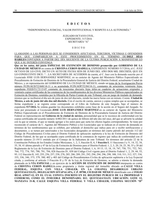 98 GACETA OFICIAL DE LA CIUDAD DE MÉXICO 6 de Julio de 2016
E D I C T O S
―INDEPENDENCIA JUDICIAL, VALOR INSTITUCIONAL Y RESPETO A LA AUTONOMÍA.‖
JUZGADO OCTAVO CIVIL.
EXPEDIENTE: 517/2016
SECRETARÍA ―A‖
E D I C T O
LLAMANDO A LAS PERSONAS QUE SE CONSIDEREN AFECTADAS, TERCEROS, VÍCTIMAS U OFENDIDOS
PARA QUE COMPAREZCAN A ESTE PROCEDIMIENTO EN EL TÉRMINO DE DIEZ DÍAS
HÁBILES CONTADOS A PARTIR DEL DÍA SIGUIENTE DE LA ÚLTIMA PUBLICACIÓN A MANIFESTAR LO
QUE A SU INTERÉS CONVENGA
Que en los autos, del juicio ESPECIAL DE EXTINCIÓN DE DOMINIO promovido por GOBIERNO DE LA
CIUDAD DE MÉXICO en contra de CRISTINA CERON RADILLA, EXPEDIENTE NÚMERO 517/2016, el C. JUEZ
OCTAVO DE LO CIVIL DICTO UN AUTO DE FECHA SÉIS DE JUNIO DEL AÑO DOS MIL DIECISÉIS, QUE EN
LO CONDUCENTE DICE: ―…LA SECRETARÍA DE ACUERDOS da cuenta, al C. Juez con la demanda suscrita por el
Licenciado JOSE LUIS HERNANDEZ MARTINEZ, en su carácter de Agente del Ministerio Público Especializado en
Procedimiento de Extinción de Dominio de la Procuraduría General de Justicia del Distrito Federal, actualmente Ciudad de
México, y en representación del GOBIERNO DE LA CIUDAD DE MÉXICO, siendo un tomo de la Averiguación Previa
número FCIN/ACD/T2/668/14-11 y su acumulada FCIN/AOP/T2/84/14-11, constantes de seiscientas veintisiete fojas,
expediente FEED/T1/73/15-07 constante de trescientas dieciséis fojas útiles un cuaderno de actuaciones originales y
veintiséis copias certificadas de las constancias de los nombramientos de los diversos Ministerios Públicos especializados en
Extinción de Dominio, remitidos por la Oficialía de Partes Común de este Tribunal, con un juego de traslado de demanda,
mismos que se recibieron el día seis de junio de dos mil dieciséis, siendo las nueve horas con un minuto. Conste. Ciudad de
México, a seis de junio del año dos mil dieciséis. Con el escrito de cuenta, anexos y copias simples que se acompañan, se
forma expediente y se registra como corresponde en el Libro de Gobierno de este Juzgado, bajo el número de
expediente 517/2016. Se ordena guardar los documentos exhibidos como base de la acción en el Seguro del Juzgado. Se
tiene por presentado al Licenciado JOSE LUIS HERNANDEZ MARTINEZ en su carácter de Agente del Ministerio
Público Especializado en el Procedimiento de Extinción de Dominio de la Procuraduría General de Justicia del Distrito
Federal en representación del Gobierno de la ciudad de méxico, personalidad que se le reconoce de conformidad con las
copias certificadas del acuerdo número A/002/2011 de quince de febrero del año dos mil once, del que se advierte la calidad
con la que se ostenta, el que se manda agregar a los autos para que surta los efectos legales correspondientes. Se tiene por
reconocido el carácter de C. Agentes del Ministerio Público a los Licenciados que se indican en el escrito de demanda en
términos de los nombramientos que se exhiben, por señalado el domicilio que indica para oír y recibir notificaciones y
documentos, y se tienen por autorizados a los licenciados designados en términos del cuarto párrafo del artículo 112 del
Código de Procedimientos Civiles para el Distrito Federal de aplicación supletoria a la ley de Extinción de Dominio del
Distrito Federal, de las que se acompaña copia certificada de la constancia de registro que indica de conformidad con el
acuerdo número 21-19/11 emitido por el Consejo de la Judicatura de este Tribunal. En términos del artículo 22 de la
Constitución Política de los Estados Unidos Mexicanos, 1, 2, 3, fracción II, 4, 5 fracción I, 11 fracciones I y V, 14, 32, 34,
35, 38, 41 último párrafo y 47 de la Ley de Extinción de Dominio para el Distrito Federal; 1, 2, 3, 20, 24, 25, 30, 35 y 38 del
Reglamento de la Ley de Extinción de Dominio para el Distrito Federal; 1, 6, 10 13, 13, 18, 19, 747, 750, 751, 752, 763,
764, 772, 774, 785, 790, 791, 794, 828 fracción IV, 830 del Código Civil vigente para el Distrito Federal 1, 2, 29, 44, 55,
95, 112 fracción II, 143, 255, 256, 257, 258, 278, 285, 286, 289, 291, 292, 294, 294, 296, 298, 308, 310, 311, 312, 327, 334,
335, 336, 346, 373, 379, 380, 402 y 403 del Código de Procedimientos Civiles de aplicación supletoria a la Ley Especial
citada, y conforme al artículo 3 Fracción II y IV de la Ley de Extinción de Dominio, se admite a trámite la demanda
planteada en la VÍA ESPECIAL y en ejercicio de la ACCIÓN DE EXTINCIÓN DE DOMINIO interpuesta en contra
de: CRISTINA CERON RADILLA como propietaria y titular registral del inmueble ubicado en CALLE VILLA
FEDERAL, ESQUINA CON VILLA CIDALER, EN LA COLONIA DESARROLLO URBANO
QUETZALCOATL, DELEGACION IZTAPALAPA, C.P. 09700, CIUDAD DE MÉXICO identificado con el FOLIO
REAL 639417-12, EN EL CUAL CONSTA INSCRITO EN EL REGISTRO PUBLICO DE LA PROPIEDAD Y
COMERCIO, COMO EL INMUEBLE DENOMINADO; D.U. QUETZALCOATL UBICACIÓN: LOTE 12,
MANZANA 31-B, CALLE ESQUINA VILLA FEDERAL Y VILLA CIDALER, COLONIA SECCIÓN “D”
 
