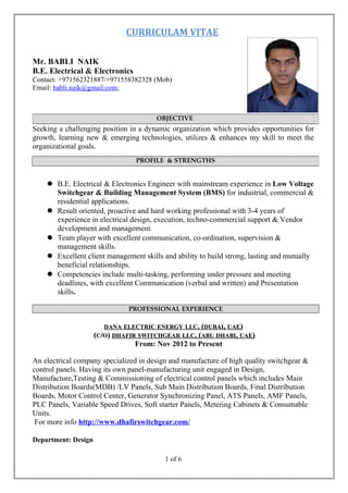 CURRICULAM VITAE
Mr. BABLI NAIK
B.E. Electrical & Electronics
Contact: +971562321887/+971558382328 (Mob)
Email: babli.naik@gmail.com;
Seeking a challenging position in a dynamic organization which provides opportunities for
growth, learning new & emerging technologies, utilizes & enhances my skill to meet the
organizational goals.
 B.E. Electrical & Electronics Engineer with mainstream experience in Low Voltage
Switchgear & Building Management System (BMS) for industrial, commercial &
residential applications.
 Result oriented, proactive and hard working professional with 3-4 years of
experience in electrical design, execution, techno-commercial support & Vendor
development and management.
 Team player with excellent communication, co-ordination, supervision &
management skills.
 Excellent client management skills and ability to build strong, lasting and mutually
beneficial relationships.
 Competencies include multi-tasking, performing under pressure and meeting
deadlines, with excellent Communication (verbal and written) and Presentation
skills.
PROFESSIONAL EXPERIENCE
DANADANA ELECTRICELECTRIC ENERGYENERGY LLCLLC. (. (DUBAIDUBAI,, UAEUAE))
((CC//OO)) DHAFIRDHAFIR SWITCHGEARSWITCHGEAR LLCLLC. (. (ABUABU DHABIDHABI,, UAEUAE))
From: Nov 2012 to Present
An electrical company specialized in design and manufacture of high quality switchgear &
control panels. Having its own panel-manufacturing unit engaged in Design,
Manufacture,Testing & Commissioning of electrical control panels which includes Main
Distribution Boards(MDB) /LV Panels, Sub Main Distribution Boards, Final Distribution
Boards, Motor Control Center, Generator Synchronizing Panel, ATS Panels, AMF Panels,
PLC Panels, Variable Speed Drives, Soft starter Panels, Metering Cabinets & Consumable
Units.
For more info http://www.dhafirswitchgear.com/
Department: Design
1 of 6
OBJECTIVE
PROFILE & STRENGTHS
 