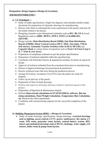 Designation: Design Engineer (Design & Execution)
JOB RESPONSIBILITIES :
a) LV Switchgear :-
• Study of tender specifications, Single line diagram, load schedules &other tender
documents for preparation of schematic drawings for manufacturing.
• Discuss with client to understand the exact requirement of the project and clear all
the doubts related to the project.
• Designing of panels as per International standards such as IEC, BS, EN & Local
Regulations such as ADDC, DEWA, SEWA, FEWA & KAHRAMA
(QATAR).
• Design includes Main Distribution Board (MDB), Sub Main Distribution
Boards (SMDB), Motor Control Centres (MCC- DOL, Star-delta, VFD &
Soft starter), Automatic Transfer Switches (with ACBs & MCCBs) and
Capacitor Bank in various forms of separation such as Form 2 & Form 4 type 6
& 7 / front & rear access.
• Preparation of compliance statement as per the project specifications.
• Preparation of technical submittal within the specified time.
• Coordinate with Schneider Electric & department members for better & improved
design.
• Approval of technical submittal from the consultant/client prior to manufacturing.
• Release of approved drawings for procurement & production.
• Resolve technical issues that arise during the production process.
• Arrange for Factory Acceptance Test (FAT) once the panels are ready for
dispatch.
• Follow up for delivery of the panels.
• Preparation of final As-built drawings.
• Perform and supervise all design functions related to electrical aspects of the
project.
• Preparation of Operation & Maintenance manual.
• Perform Short-circuit calculations in ETAP/ECODIAL software, Bus bar
sizing calculations, Panel Weight Calculation, Temperature Rise Calculation,
etc. based on the client requirement.
• Coordinate with commissioning engineer for the successful completion of the
project.
b) Building Mangement System (BMS) :- (Design & Execution)
• Study of tender drawings, specifications, design drawings, electrical drawings
such as lighting, access control, CCTV, power, small power, fire alarm, LV
room, UPS room, generator room layouts, central battery system, BTU
meters and mchanical drawings such as HVAC, drainage, water supply, CO
sensors, boiler room & pump room layouts.
2 of 6
 