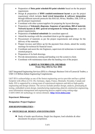 • Preparation of Data point schedule/IO point schedule based on the the project
requirement.
• Design & preparation of BMS conduit/containment layout as per the project
requirement which includes hard wired integration & software integration
through different network protocols like BACnet, M-bus, ModBus, EIB, LON as
per the project requirement.
• Coordinate with other system/suppliers for preparing the layout drawings.
• Preparation of Schematic diagrams, Sequence of operations, Bill of material,
Network layouts & DDC general arrangement & wiring diagrams as per the
project requirements.
• Preparation of technical submittals for consultant approval.
• Attend the meetings with the consultant/client to get the approvals.
• Procurement of materials as per the project requirements and arrange for the
delivery of the materials.
• Prepare invoices and follow up for the payment from clients, attend the weekly
meetings for technical & financial issues.
• Coordinate and assist the site Engineers, supervisors & technicians in installation
oriented projects.
• Preparation of As built drawings.
• Provide demonstration, training and handing over the system to client.
• Coordinate with maintenance team after the handing over of the project.
LARSEN & TOUBRO LTD. (MUMBAI)LARSEN & TOUBRO LTD. (MUMBAI)
From: May 2012 to Nov 2012
L&T Integrated Engineering Services (IES) is a Strategic Business Unit of Larsen & Toubro, a
USD 12.8 Billion Indian Engineering Conglomerate.
L&T IES is acknowledge as one of the fastest engineering service provider and has a global
footprint with offices in US, UK, Germany, Japan, France, Denmark, Sweeden, Canada and
India. IES is supported by a strong team of experienced engineers and deliver high-quality
engineering and design solution. The service includes product design, analysis, prototyping &
testing, embedded system design, manufacturing engineering, plant & construction engineering,
asset information management and engineering process support using cutting-edge
CAD/CAM/CAE technology in various domains. http://www.lnties.com/
Department: Bidmanager
Designation: Project Engineer
JOB RESPONSIBILITIES :
 SWITCHGEAR DESIGN AND ESTIMATION
 Study of tender specifications, Single line diagram, load schedules & other
documents for project compilation.
3 of 6
 