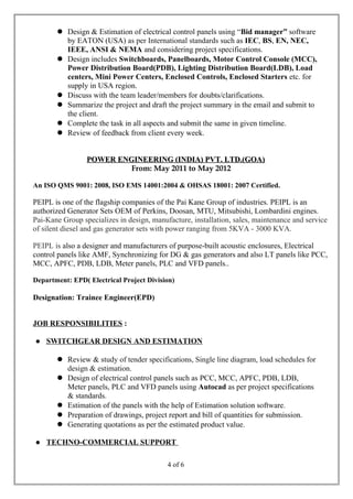  Design & Estimation of electrical control panels using “Bid manager” software
by EATON (USA) as per International standards such as IEC, BS, EN, NEC,
IEEE, ANSI & NEMA and considering project specifications.
 Design includes Switchboards, Panelboards, Motor Control Console (MCC),
Power Distribution Board(PDB), Lighting Distribution Board(LDB), Load
centers, Mini Power Centers, Enclosed Controls, Enclosed Starters etc. for
supply in USA region.
 Discuss with the team leader/members for doubts/clarifications.
 Summarize the project and draft the project summary in the email and submit to
the client.
 Complete the task in all aspects and submit the same in given timeline.
 Review of feedback from client every week.
POWER ENGINEERING (INDIA) PVT. LTD.(GOA)POWER ENGINEERING (INDIA) PVT. LTD.(GOA)
From: May 2011 to May 2012
An ISO QMS 9001: 2008, ISO EMS 14001:2004 & OHSAS 18001: 2007 Certified.
PEIPL is one of the flagship companies of the Pai Kane Group of industries. PEIPL is an
authorized Generator Sets OEM of Perkins, Doosan, MTU, Mitsubishi, Lombardini engines.
Pai-Kane Group specializes in design, manufacture, installation, sales, maintenance and service
of silent diesel and gas generator sets with power ranging from 5KVA - 3000 KVA.
PEIPL is also a designer and manufacturers of purpose-built acoustic enclosures, Electrical
control panels like AMF, Synchronizing for DG & gas generators and also LT panels like PCC,
MCC, APFC, PDB, LDB, Meter panels, PLC and VFD panels..
Department: EPD( Electrical Project Division)
Designation: Trainee Engineer(EPD)
JOB RESPONSIBILITIES :
 SWITCHGEAR DESIGN AND ESTIMATION
 Review & study of tender specifications, Single line diagram, load schedules for
design & estimation.
 Design of electrical control panels such as PCC, MCC, APFC, PDB, LDB,
Meter panels, PLC and VFD panels using Autocad as per project specifications
& standards.
 Estimation of the panels with the help of Estimation solution software.
 Preparation of drawings, project report and bill of quantities for submission.
 Generating quotations as per the estimated product value.
 TECHNO-COMMERCIAL SUPPORT
4 of 6
 