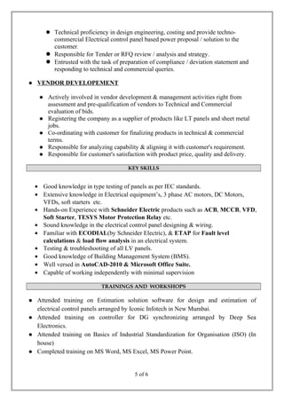  Technical proficiency in design engineering, costing and provide techno-
commercial Electrical control panel based power proposal / solution to the
customer.
 Responsible for Tender or RFQ review / analysis and strategy.
 Entrusted with the task of preparation of compliance / deviation statement and
responding to technical and commercial queries.
 VENDOR DEVELOPEMENT
 Actively involved in vendor development & management activities right from
assessment and pre-qualification of vendors to Technical and Commercial
evaluation of bids.
 Registering the company as a supplier of products like LT panels and sheet metal
jobs.
 Co-ordinating with customer for finalizing products in technical & commercial
terms.
 Responsible for analyzing capability & aligning it with customer's requirement.
 Responsible for customer's satisfaction with product price, quality and delivery.
KEY SKILLS
• Good knowledge in type testing of panels as per IEC standards.
• Extensive knowledge in Electrical equipment’s, 3 phase AC motors, DC Motors,
VFDs, soft starters etc.
• Hands-on Experience with Schneider Electric products such as ACB, MCCB, VFD,
Soft Starter, TESYS Motor Protection Relay etc.
• Sound knowledge in the electrical control panel designing & wiring.
• Familiar with ECODIAL(by Schneider Electric), & ETAP for Fault level
calculations & load flow analysis in an electrical system.
• Testing & troubleshooting of all LV panels.
• Good knowledge of Building Management System (BMS).
• Well versed in AutoCAD-2010 & Microsoft Office Suite.
• Capable of working independently with minimal supervision
TRAININGS AND WORKSHOPS
 Attended training on Estimation solution software for design and estimation of
electrical control panels arranged by Iconic Infotech in New Mumbai.
 Attended training on controller for DG synchronizing arranged by Deep Sea
Electronics.
 Attended training on Basics of Industrial Standardization for Organisation (ISO) (In
house)
 Completed training on MS Word, MS Excel, MS Power Point.
5 of 6
 