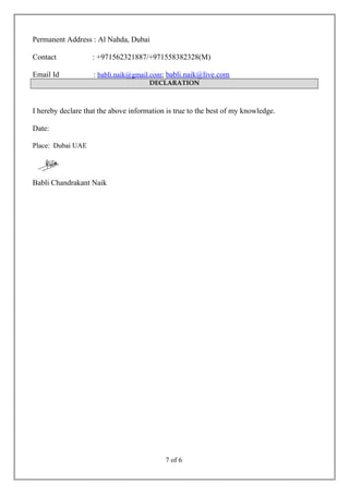 Permanent Address : Al Nahda, Dubai
Contact : +971562321887/+971558382328(M)
Email Id : babli.naik@gmail.com; babli.naik@live.com
DECLARATION
I hereby declare that the above information is true to the best of my knowledge.
Date:
Place: Dubai UAE
Babli Chandrakant Naik
7 of 6
 