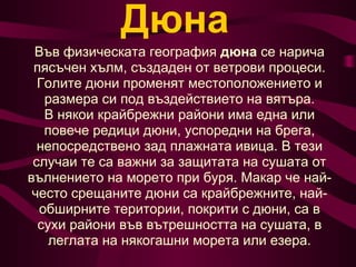 Дюна Във физическата география  дюна  се нарича пясъчен хълм, създаден от ветрови процеси. Голите дюни променят местоположението и размера си под въздействието на вятъра. В някои крайбрежни райони има една или повече редици дюни, успоредни на брега, непосредствено зад плажната ивица. В тези случаи те са важни за защитата на сушата от вълнението на морето при буря. Макар че най-често срещаните дюни са крайбрежните, най-обширните територии, покрити с дюни, са в сухи райони във вътрешността на сушата, в леглата на някогашни морета или езера. 