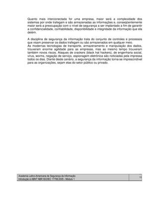 Academia Latino-Americana de Segurança da Informação
Introdução à ABNT NBR ISO/IEC 17799:2005 - Módulo 1
10
Quanto mais interconectada for uma empresa, maior será a complexidade dos
sistemas por onde trafegam e são armazenadas as informações e, conseqüentemente
maior será a preocupação com o nível de segurança a ser implantado a fim de garantir
a confidencialidade, confiabilidade, disponibilidade e integridade da informação que ela
detém.
A disciplina de segurança da informação trata do conjunto de controles e processos
que visam preservar os dados trafegam ou são armazenados em qualquer meio.
As modernas tecnologias de transporte, armazenamento e manipulação dos dados,
trouxeram enorme agilidade para as empresas, mas ao mesmo tempo trouxeram
também novos riscos. Ataques de crackers (black hat hackers), de engenharia social,
vírus, worms, negação de serviço, espionagem eletrônica são noticiadas pela impressa
todos os dias. Diante deste cenário, a segurança da informação torna-se imprescindível
para as organizações, sejam elas do setor público ou privado.
 