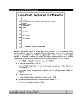Academia Latino-Americana de Segurança da Informação
Introdução à ABNT NBR ISO/IEC 17799:2005 - Módulo 1
11
EVOLUÇÃO DASEGURANÇADAINFORMAÇÃO
Desde a pré-história, cerca de 20000 anos antes de Cristo (AC), o homem já sentia
necessidade de transmitir e perpetuar a informação. Usava pinturas nas pedras para
expressar seu cotidiano. Em 3500 AC, registrou-se o primeiro sistema de linguagem
escrita na Suméria. A partir daí várias civilizações desenvolveram seus próprios
métodos de registro e transmissão da informação, dentre eles podemos destacar:
os hieróglifos e o papiro no antigo Egito, em 3000 AC;
o ábaco dos babilônios, 1800 AC;
os primitivos livros chineses de bambu ou madeira presos por cordas datados de
1300 anos AC;
o processo chinês de fabricação de papel, de 105 DC alcançando Bagdá em
753 DC;
a fotografia de 1826;
o telégrafo eletromagnético de Samuel Morse, em 1837;
as primeiras transmissões de rádio em broadcast em 1917;
o primeiro computador digital em 1943.
 