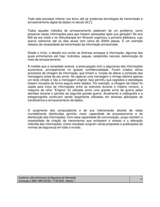 Academia Latino-Americana de Segurança da Informação
Introdução à ABNT NBR ISO/IEC 17799:2005 - Módulo 1
12
Todo este processo milenar nos levou até as modernas tecnologias de transmissão e
armazenamento digital de dados no século 20 [
2
].
Todos aqueles métodos de armazenamento padeciam de um problema: como
preservar essas informações para que fossem acessadas após sua geração? No ano
600 da era cristã o rei Ashurbanipal em Nineveh organizou a primeira biblioteca, cujo
acervo sobrevive até os dias atuais com cerca de 20000 placas. É um exemplo
clássico da necessidade da transmissão da informação armazenada.
Desde o início, o desafio era conter as diversas ameaças à informação, algumas das
quais enfrentamos até hoje: incêndios, saques, catástrofes naturais, deterioração do
meio de armazenamento.
À medida que a sociedade evoluía, a preocupação com a segurança das informações
aumentava, principalmente no quesito confidencialidade. Foram criados vários
processos de cifragem da informação, que tinham a função de alterar o conteúdo das
mensagens antes de seu envio. Ao capturar uma mensagem o inimigo obtinha apenas
um texto cifrado e não a mensagem original. Isso permitiu que segredos e estratégias
fossem trocados de forma segura entre aliados. Por exemplo, a cifragem de César foi
usada para troca de informações entre os exércitos durante o império romano; a
máquina de cifrar “Enigma” foi utilizada como uma grande arma de guerra pelos
alemães durante o período da segunda grande guerra. Atualmente a criptografia e a
esteganografia continuam sendo largamente utilizadas em diversas aplicações de
transferência e armazenamento de dados.
O surgimento dos computadores e de sua interconexão através de redes
mundialmente distribuídas permitiu maior capacidade de processamento e de
distribuição das informações. Com essa capacidade de comunicação, surgiu também a
necessidade da criação de mecanismos que evitassem o acesso e a alteração
indevida das informações. Como resultado surgiram várias propostas e publicações de
normas de segurança em todo o mundo.
 