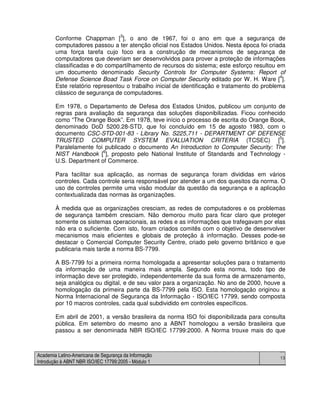Academia Latino-Americana de Segurança da Informação
Introdução à ABNT NBR ISO/IEC 17799:2005 - Módulo 1
13
Conforme Chappman [3
], o ano de 1967, foi o ano em que a segurança de
computadores passou a ter atenção oficial nos Estados Unidos. Nesta época foi criada
uma força tarefa cujo foco era a construção de mecanismos de segurança de
computadores que deveriam ser desenvolvidos para prover a proteção de informações
classificadas e do compartilhamento de recursos do sistema; este esforço resultou em
um documento denominado Security Controls for Computer Systems: Report of
Defense Science Boad Task Force on Computer Security editado por W. H. Ware [
4
].
Este relatório representou o trabalho inicial de identificação e tratamento do problema
clássico de segurança de computadores.
Em 1978, o Departamento de Defesa dos Estados Unidos, publicou um conjunto de
regras para avaliação da segurança das soluções disponibilizadas. Ficou conhecido
como “The Orange Book”. Em 1978, teve início o processo de escrita do Orange Book,
denominado DoD 5200.28-STD, que foi concluído em 15 de agosto 1983, com o
documento CSC-STD-001-83 - Library No. S225,711 - DEPARTMENT OF DEFENSE
TRUSTED COMPUTER SYSTEM EVALUATION CRITERIA (TCSEC) [5
].
Paralelamente foi publicado o documento An Introduction to Computer Security: The
NIST Handbook [
6
], proposto pelo National Institute of Standards and Technology -
U.S. Department of Commerce.
Para facilitar sua aplicação, as normas de segurança foram divididas em vários
controles. Cada controle seria responsável por atender a um dos quesitos da norma. O
uso de controles permite uma visão modular da questão da segurança e a aplicação
contextualizada das normas às organizações.
À medida que as organizações cresciam, as redes de computadores e os problemas
de segurança também cresciam. Não demorou muito para ficar claro que proteger
somente os sistemas operacionais, as redes e as informações que trafegavam por elas
não era o suficiente. Com isto, foram criados comitês com o objetivo de desenvolver
mecanismos mais eficientes e globais de proteção à informação. Desses pode-se
destacar o Comercial Computer Security Centre, criado pelo governo britânico e que
publicaria mais tarde a norma BS-7799.
A BS-7799 foi a primeira norma homologada a apresentar soluções para o tratamento
da informação de uma maneira mais ampla. Segundo esta norma, todo tipo de
informação deve ser protegido, independentemente da sua forma de armazenamento,
seja analógica ou digital, e de seu valor para a organização. No ano de 2000, houve a
homologação da primeira parte da BS-7799 pela ISO. Esta homologação originou a
Norma Internacional de Segurança da Informação - ISO/IEC 17799, sendo composta
por 10 macros controles, cada qual subdividido em controles específicos.
Em abril de 2001, a versão brasileira da norma ISO foi disponibilizada para consulta
pública. Em setembro do mesmo ano a ABNT homologou a versão brasileira que
passou a ser denominada NBR ISO/IEC 17799:2000. A Norma trouxe mais do que
 