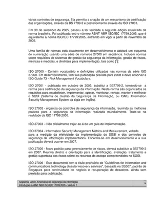 Academia Latino-Americana de Segurança da Informação
Introdução à ABNT NBR ISO/IEC 17799:2005 - Módulo 1
14
vários controles de segurança. Ela permitiu a criação de um mecanismo de certificação
das organizações, através da BS 7799-2 e posteriormente através da ISO 27001.
Em 30 de setembro de 2005, passou a ter validade a segunda edição atualizada da
norma brasileira. Foi publicada sob o número ABNT NBR ISO/IEC 17799:2005, que é
equivalente à norma ISO/IEC 17799:2005, entrando em vigor a partir de novembro de
2005.
Uma família de normas está atualmente em desenvolvimento e adotará um esquema
de numeração usando uma série de números 27000 em seqüência. Incluem normas
sobre requisitos de sistemas de gestão da segurança da informação, gestão de riscos,
métricas e medidas, e diretrizes para implementação, tais como [7
]:
ISO 27000 - Contém vocabulário e definições utilizados nas normas da série ISO
27000. Em desenvolvimento, tem sua publicação prevista para 2008 e deve absorver a
ISO Guide 73 - Risk Management Vocabulary.
ISO 27001 - publicada em outubro de 2005, substitui a BS7799-2, tornando-se a
norma para certificação da segurança da informação. Nesta norma são organizados os
requisitos para estabelecer, implementar, operar, monitorar, revisar, manter e melhorar
o SGSI (Sistema de Gestão da Segurança da Informação, ou ISMS, Information
Security Management System da sigla em inglês).
ISO 27002 - organiza os controles de segurança da informação, reunindo as melhores
práticas para a segurança da informação realizada mundialmente. Trata-se na
realidade da ISO 17799:2005.
ISO 27003 – Não oficialmente trajar-se-á de um guia de implementação.
ISO 27004 - Information Security Management Metrics and Measurement, voltada
para a medição da efetividade da implementação do SGSI e dos controles de
segurança da informação implementados. Encontra-se em desenvolvimento e a sua
publicação deverá ocorrer em 2007.
ISO 27005 - Novo padrão para gerenciamento de riscos, deverá substituir a BS7799-3
em 2007. Reunirá diretriz e orientação para a identificação, avaliação, tratamento e
gestão suportada dos riscos sobre os recursos do escopo compreendidos no SGSI.
ISO 27006 - Este documento tem o título provisório de "Guidelines for information and
communications technology disaster recovery services", baseada na SS507, padrão de
Singapura para continuidade do negócio e recuperação de desastres. Ainda sem
previsão para publicação.
 