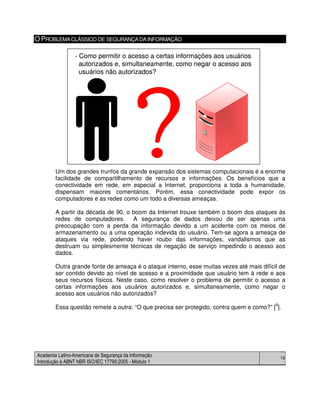 Academia Latino-Americana de Segurança da Informação
Introdução à ABNT NBR ISO/IEC 17799:2005 - Módulo 1
16
OPROBLEMACLÁSSICO DE SEGURANÇADAINFORMAÇÃO
Um dos grandes trunfos da grande expansão dos sistemas computacionais é a enorme
facilidade de compartilhamento de recursos e informações. Os benefícios que a
conectividade em rede, em especial a Internet, proporciona a toda a humanidade,
dispensam maiores comentários. Porém, essa conectividade pode expor os
computadores e as redes como um todo a diversas ameaças.
A partir da década de 90, o boom da Internet trouxe também o boom dos ataques às
redes de computadores. A segurança de dados deixou de ser apenas uma
preocupação com a perda da informação devido a um acidente com os meios de
armazenamento ou a uma operação indevida do usuário. Tem-se agora a ameaça de
ataques via rede, podendo haver roubo das informações, vandalismos que as
destruam ou simplesmente técnicas de negação de serviço impedindo o acesso aos
dados.
Outra grande fonte de ameaça é o ataque interno, esse muitas vezes até mais difícil de
ser contido devido ao nível de acesso e a proximidade que usuário tem à rede e aos
seus recursos físicos. Neste caso, como resolver o problema de permitir o acesso a
certas informações aos usuários autorizados e, simultaneamente, como negar o
acesso aos usuários não autorizados?
Essa questão remete a outra: “O que precisa ser protegido, contra quem e como?” [9
].
- Como permitir o acesso a certas informações aos usuários
autorizados e, simultaneamente, como negar o acesso aos
usuários não autorizados?
- Como permitir o acesso a certas informações aos usuários
autorizados e, simultaneamente, como negar o acesso aos
usuários não autorizados?
 